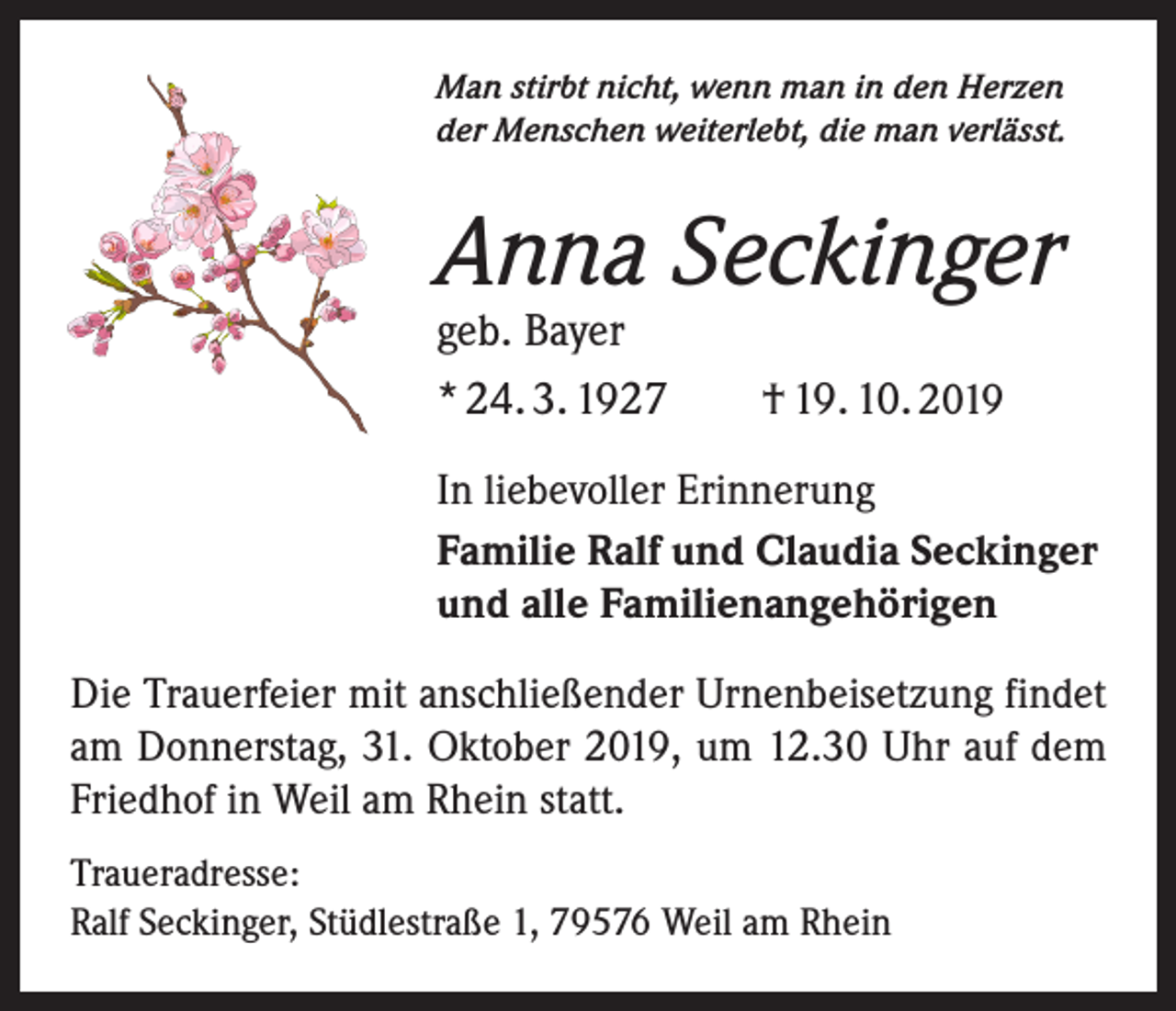 <p>Man stirbt nicht, wenn man in den Herzen<br />der Menschen weiterlebt, die man verlässt.</p><p>Anna Seckinger<br />geb. Bayer<br />* 24. 3. 1927 † 19. 10. 2019</p><p>In liebevoller Erinnerung<br />Familie Ralf und Claudia Seckinger<br />und alle Familienangehörigen<br />Die Trauerfeier mit anschließender Urnenbeisetzung findet<br />am Donnerstag, 31. Oktober 2019, um 12.30 Uhr auf dem<br />Friedhof in Weil am Rhein statt.<br />Traueradresse:<br />Ralf Seckinger, Stüdlestraße 1, 79576 Weil am Rhein</p>
