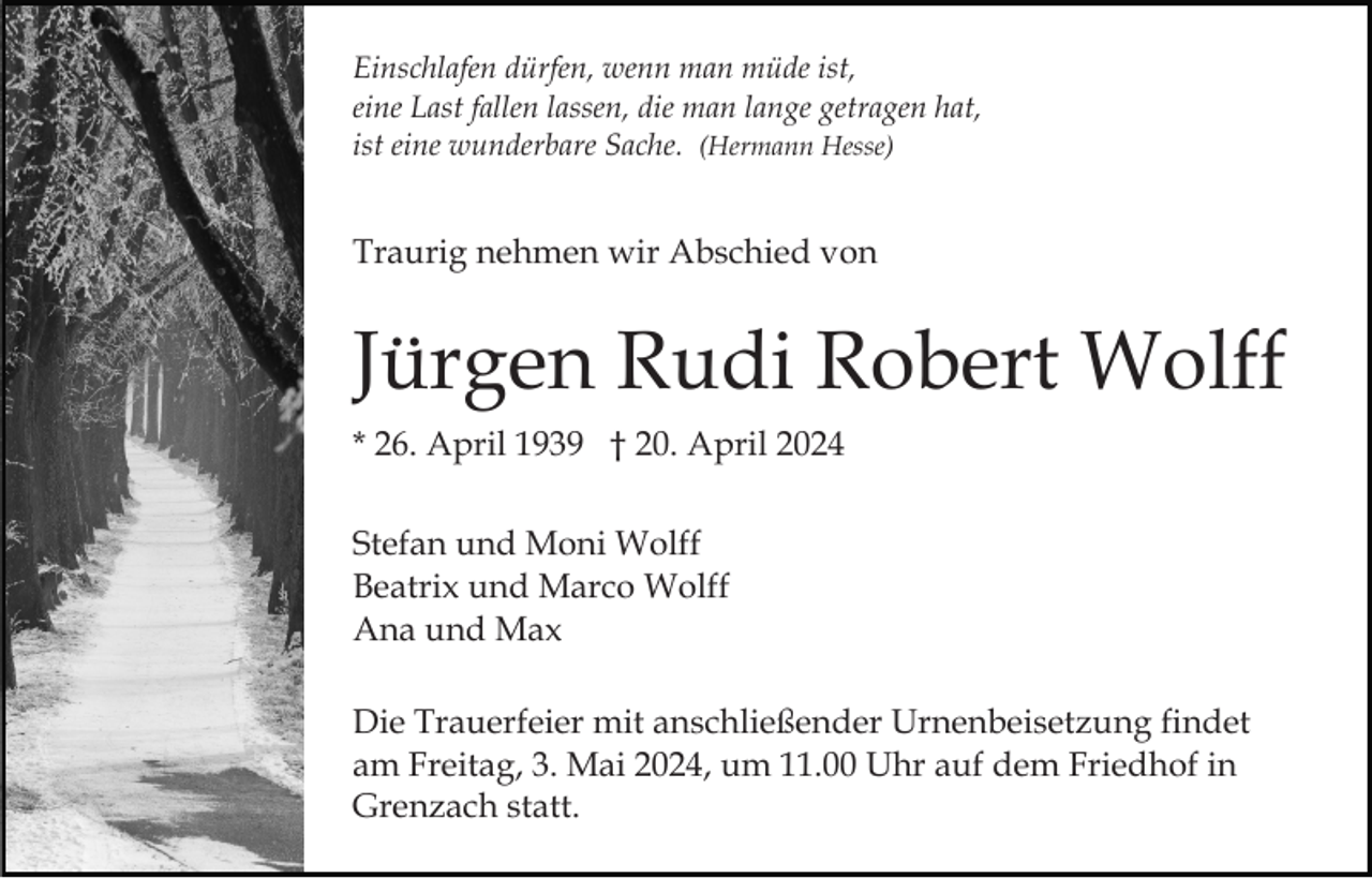 <p>Einschlafen dürfen, wenn man müde ist,<br />eine Last fallen lassen, die man lange getragen hat,<br />ist eine wunderbare Sache. (Hermann Hesse)</p><p>Traurig nehmen wir Abschied von</p><p>Jürgen Rudi Robert Wolff<br />* 26. April 1939 † 20. April 2024<br />Stefan und Moni Wolff<br />Beatrix und Marco Wolff<br />Ana und Max<br />Die Trauerfeier mit anschließender Urnenbeisetzung findet<br />am Freitag, 3. Mai 2024, um 11.00 Uhr auf dem Friedhof in<br />Grenzach statt.</p>