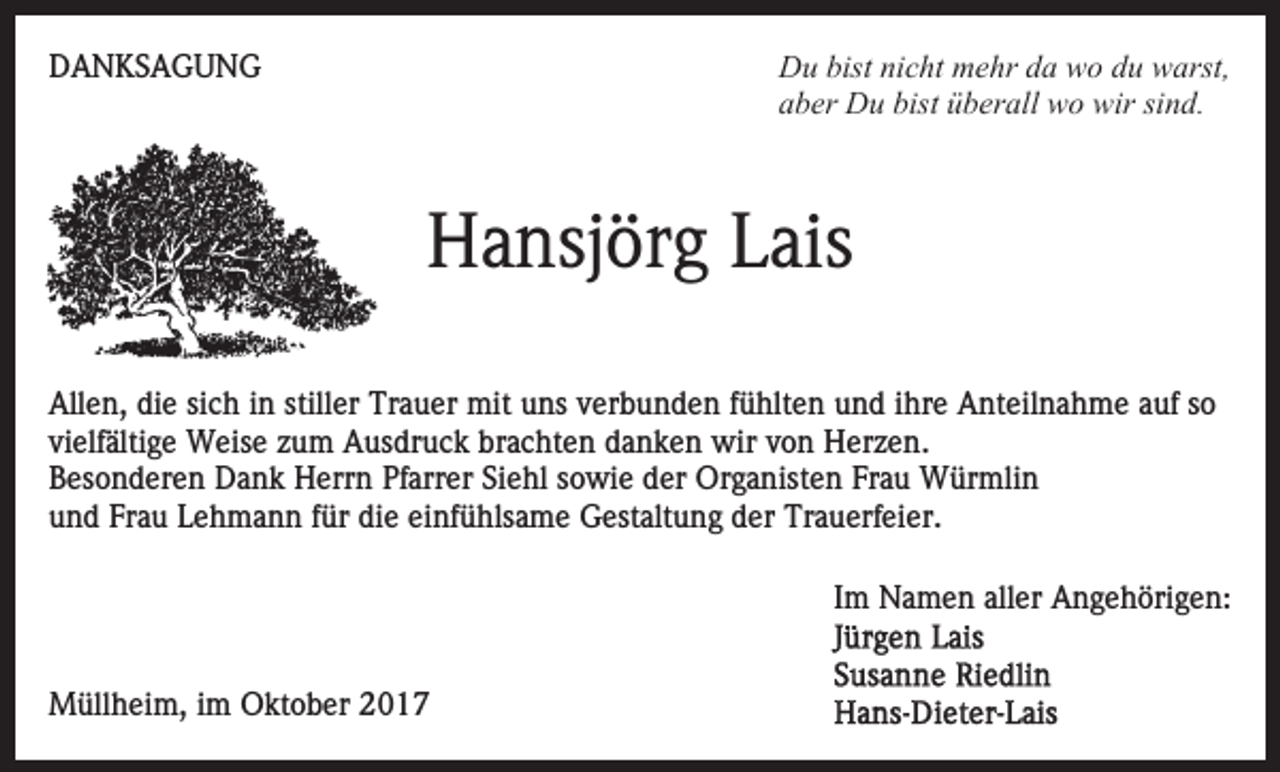 <p>Du<br />D u bist<br />bistninicht<br />c ht mmehr<br />e hr dda<br />a wwo<br />o du<br />d u warst,<br />w arst,<br />aber<br />a b er Du<br />D u bist<br />bist üüberall<br />b er all wo<br />w o wir<br />w ir sind.<br />si n d.</p><p>DDANKSAGUNG<br />A N KS A G U N G</p><p>H a nsj ör g LLais<br />ais<br />Hansjörg<br />Allen,<br />stiller<br />All<br />e n, didie<br />e sisich<br />c h i in<br />n still<br />er Trauer<br />Tr a u er mit<br />mit uuns<br />ns vverbunden<br />er b u n d e n ffühlten<br />ü hlt e n uund<br />n d iihre<br />hr e Anteilnahme<br />A nt ei l n a h m e auf<br />a uf so<br />so<br />vielfältige<br />vi elf älti g e Weise<br />W eis e zzum<br />u m Ausdruck<br />A u s dr u c k brachten<br />br a c ht e n danken<br />d a n k e n wir<br />wir von<br />v o n Herzen.<br />H er z e n.<br />BBesonderen<br />es o n d er e n Dank<br />D a n k Herrn<br />H err n Pfarrer<br />Pf arr er Siehl<br />Si e hl sowie<br />s o wi e der<br />d er Organisten<br />Or g a nist e n FrFrau<br />a u Würmlin<br />W ür mli n<br />u n d Fr<br />a u LLehmann<br />e h m a n n ffür<br />ür ddie<br />i e einfühlsame<br />ei nf ü hls a m e Gestaltung<br />G est alt u ng der<br />d er Trauerfeier.<br />Tr a u erf ei er.<br />und<br />Frau<br />IImm Namen<br />N a m e n aller<br />all er Angehörigen:<br />A n g e h öri g e n:<br />MMüllheim,<br />üll h ei m, i im<br />m OOktober<br />kt o b er</p>