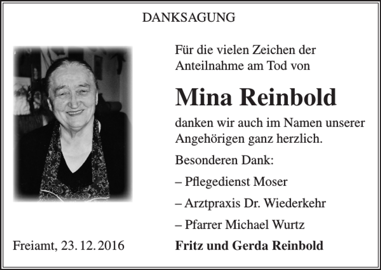 <p>DANKSAGUNG<br />Für die vielen Zeichen der<br />Anteilnahme am Tod von</p><p>Mina Reinbold<br />danken wir auch im Namen unserer<br />Angehörigen ganz herzlich.<br />Besonderen Dank:<br />– Pflegedienst Moser<br />– Arztpraxis Dr. Wiederkehr<br />– Pfarrer Michael Wurtz<br />Freiamt, 23. 12. 2016</p><p>Fritz und Gerda Reinbold</p>