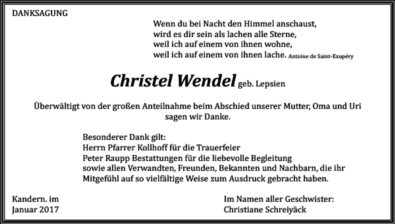 <p>DANKSAGUNG</p><p>Wenn du bei Nacht den Himmel anschaust,<br />wird es dir sein als lachen alle Sterne,<br />weil ich auf einem von ihnen wohne,<br />weil ich auf einem von ihnen lache. Antoine de Saint-Exupéry</p><p>Christel Wendel geb. Lepsien</p><p>Überwältigt von der großen Anteilnahme beim Abschied unserer Mutter, Oma und Uri<br />sagen wir Danke.</p><p>Kandern. im<br />Januar 2017</p><p>Besonderer Dank gilt:<br />Herrn Pfarrer Kollhoff für die Trauerfeier<br />Peter Raupp Bestattungen für die liebevolle Begleitung<br />sowie allen Verwandten, Freunden, Bekannten und Nachbarn, die ihr<br />Mitgefühl auf so vielfältige Weise zum Ausdruck gebracht haben.<br />Im Namen aller Geschwister:<br />Christiane Schreiyäck</p>