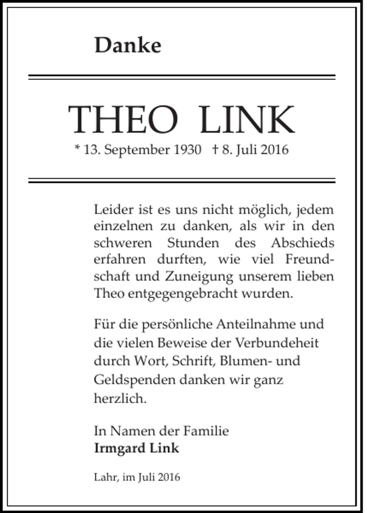 <p>Danke</p><p>THEO LINK<br />* 13. September 1930 † 8. Juli 2016</p><p>Leider ist es uns nicht möglich, jedem<br />einzelnen zu danken, als wir in den<br />schweren Stunden des Abschieds<br />erfahren durften, wie viel Freund­<br />schaft und Zuneigung unserem lieben<br />Theo entgegengebracht wurden.<br />Für die persönliche Anteilnahme und<br />die vielen Beweise der Verbundeheit<br />durch Wort, Schrift, Blumen­ und<br />Geldspenden danken wir ganz<br />herzlich.<br />In Namen der Familie<br />Irmgard Link<br />Lahr, im Juli 2016</p>