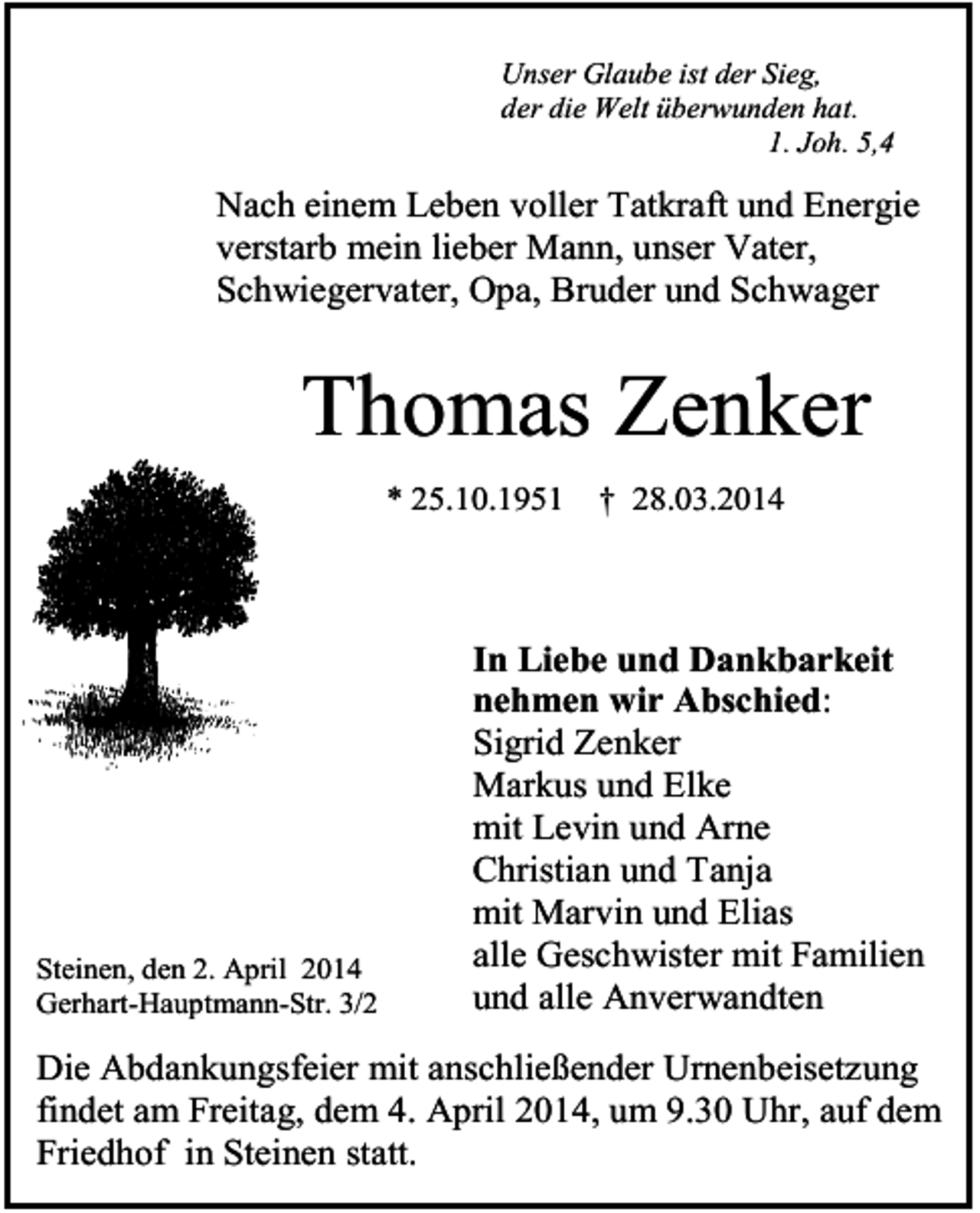 <p>Unser Glaube ist der Sieg,<br />der die Welt überwunden hat.<br />1. Joh. 5,4</p><p>Nach einem Leben voller Tatkraft und Energie<br />verstarb mein lieber Mann, unser Vater,<br />Schwiegervater, Opa, Bruder und Schwager</p><p>Thomas Zenker</p><p>* 25.10.1951</p><p>Steinen, den 2. April 2014<br />Gerhart-Hauptmann-Str. 3/2</p><p>† 28.03.2014</p><p>In Liebe und Dankbarkeit<br />nehmen wir Abschied:<br />Sigrid Zenker<br />Markus und Elke<br />mit Levin und Arne<br />Christian und Tanja<br />mit Marvin und Elias<br />alle Geschwister mit Familien<br />und alle Anverwandten</p><p>Die Abdankungsfeier mit anschließender Urnenbeisetzung<br />findet am Freitag, dem 4. April 2014, um 9.30 Uhr, auf dem<br />Friedhof in Steinen statt.</p>