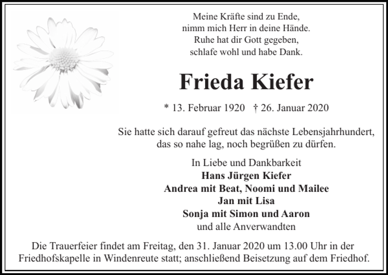 <p>Meine Kräfte sind zu Ende,<br />nimm mich Herr in deine Hände.<br />Ruhe hat dir Gott gegeben,<br />schlafe wohl und habe Dank.</p><p>Frieda Kiefer<br />* 13. Februar 1920 † 26. Januar 2020<br />Sie hatte sich darauf gefreut das nächste Lebensjahrhundert,<br />das so nahe lag, noch begrüßen zu dürfen.<br />In Liebe und Dankbarkeit<br />Hans Jürgen Kiefer<br />Andrea mit Beat, Noomi und Mailee<br />Jan mit Lisa<br />Sonja mit Simon und Aaron<br />und alle Anverwandten<br />Die Trauerfeier findet am Freitag, den 31. Januar 2020 um 13.00 Uhr in der<br />Friedhofskapelle in Windenreute statt; anschließend Beisetzung auf dem Friedhof.</p>