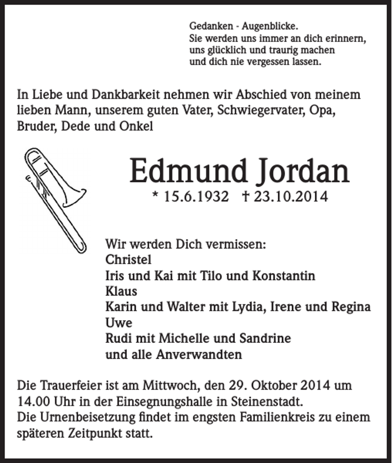 <p>Gedanken - Augenblicke.<br />Sie werden uns immer an dich erinnern,<br />uns glücklich und traurig machen<br />und dich nie vergessen lassen.</p><p>In Liebe und Dankbarkeit nehmen wir Abschied von meinem<br />lieben Mann, unserem guten Vater, Schwiegervater, Opa,<br />Bruder, Dede und Onkel</p><p>Edmund Jordan<br />* 15.6.1932 † 23.10.2014</p><p>Wir werden Dich vermissen:<br />Christel<br />Iris und Kai mit Tilo und Konstantin<br />Klaus<br />Karin und Walter mit Lydia, Irene und Regina<br />Uwe<br />Rudi mit Michelle und Sandrine<br />und alle Anverwandten<br />Die Trauerfeier ist am Mittwoch, den 29. Oktober 2014 um<br />14.00 Uhr in der Einsegnungshalle in Steinenstadt.<br />Die Urnenbeisetzung findet im engsten Familienkreis zu einem<br />späteren Zeitpunkt statt.</p>
