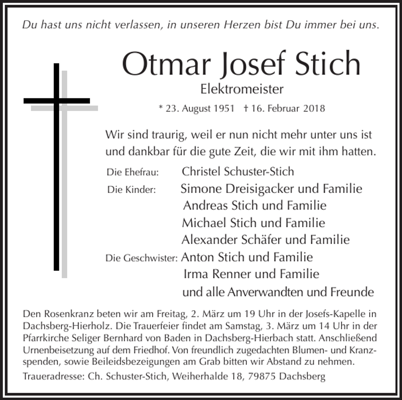 <p>Du hast uns nicht verlassen, in unseren Herzen bist Du immer bei uns.</p><p>Otmar Josef Stich<br />Elektromeister</p><p>* 23. August 1951 † 16. Februar 2018</p><p>Wir sind traurig, weil er nun nicht mehr unter uns ist<br />und dankbar für die gute Zeit, die wir mit ihm hatten.<br />Die Ehefrau:</p><p>Christel Schuster-Stich</p><p>Simone Dreisigacker und Familie<br />Andreas Stich und Familie<br />Michael Stich und Familie<br />Alexander Schäfer und Familie<br />Die Geschwister: Anton Stich und Familie<br />Irma Renner und Familie<br />und alle Anverwandten und Freunde<br />Die Kinder:</p><p>Den Rosenkranz beten wir am Freitag, 2. März um 19 Uhr in der Josefs-Kapelle in<br />Dachsberg-Hierholz. Die Trauerfeier findet am Samstag, 3. März um 14 Uhr in der<br />Pfarrkirche Seliger Bernhard von Baden in Dachsberg-Hierbach statt. Anschließend<br />Urnenbeisetzung auf dem Friedhof. Von freundlich zugedachten Blumen- und Kranzspenden, sowie Beileidsbezeigungen am Grab bitten wir Abstand zu nehmen.<br />Traueradresse: Ch. Schuster-Stich, Weiherhalde 18, 79875 Dachsberg</p>
