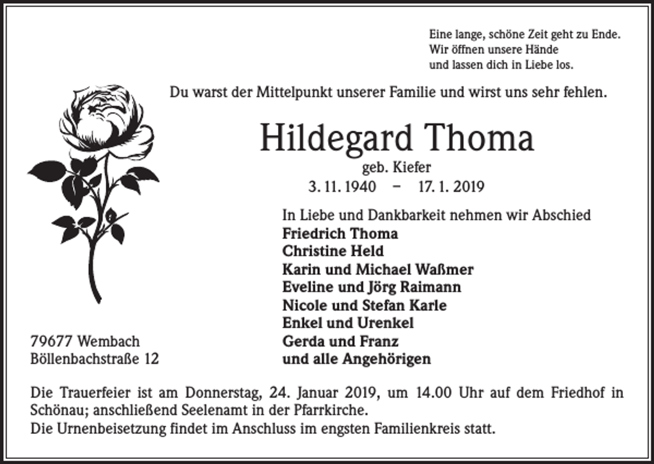 <p>Eine lange, schöne Zeit geht zu Ende.<br />Wir öffnen unsere Hände<br />und lassen dich in Liebe los.</p><p>Du warst der Mittelpunkt unserer Familie und wirst uns sehr fehlen.</p><p>Hildegard Thoma<br />geb. Kiefer<br />3. 11. 1940 – 17. 1. 2019</p><p>79677 Wembach<br />Böllenbachstraße 12</p><p>In Liebe und Dankbarkeit nehmen wir Abschied<br />Friedrich Thoma<br />Christine Held<br />Karin und Michael Waßmer<br />Eveline und Jörg Raimann<br />Nicole und Stefan Karle<br />Enkel und Urenkel<br />Gerda und Franz<br />und alle Angehörigen</p><p>Die Trauerfeier ist am Donnerstag, 24. Januar 2019, um 14.00 Uhr auf dem Friedhof in<br />­Schönau; anschließend Seelenamt in der Pfarrkirche.<br />Die Urnenbeisetzung findet im ­Anschluss im engsten Familienkreis statt.</p>