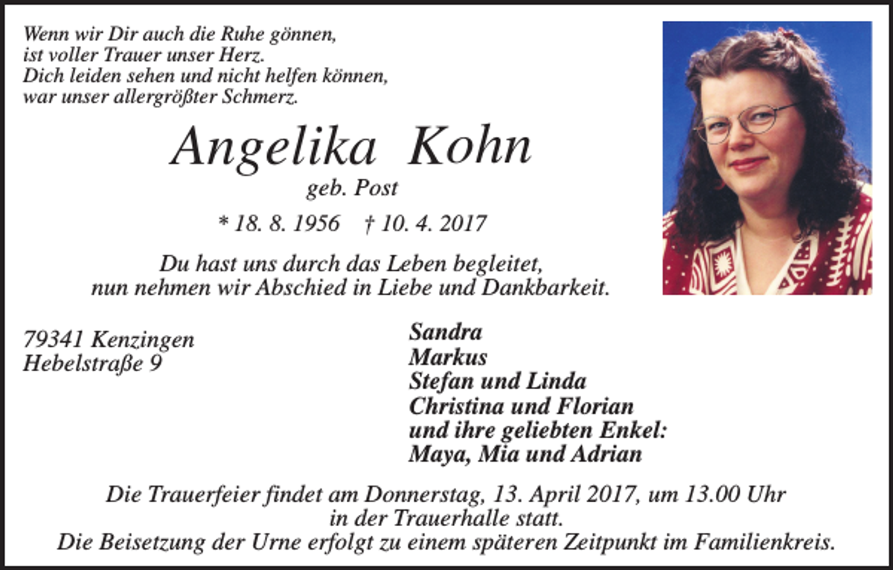<p>Wenn wir Dir auch die Ruhe gönnen,<br />ist voller Trauer unser Herz.<br />Dich leiden sehen und nicht helfen können,<br />war unser allergrößter Schmerz.</p><p>Angelika Kohn<br />geb. Post<br />* 18. 8. 1956 † 10. 4. 2017<br />Du hast uns durch das Leben begleitet,<br />nun nehmen wir Abschied in Liebe und Dankbarkeit.<br />79341 Kenzingen<br />Hebelstraße 9</p><p>Sandra<br />Markus<br />Stefan und Linda<br />Christina und Florian<br />und ihre geliebten Enkel:<br />Maya, Mia und Adrian</p><p>Die Trauerfeier findet am Donnerstag, 13. April 2017, um 13.00 Uhr<br />in der Trauerhalle statt.<br />Die Beisetzung der Urne erfolgt zu einem späteren Zeitpunkt im Familienkreis.</p>