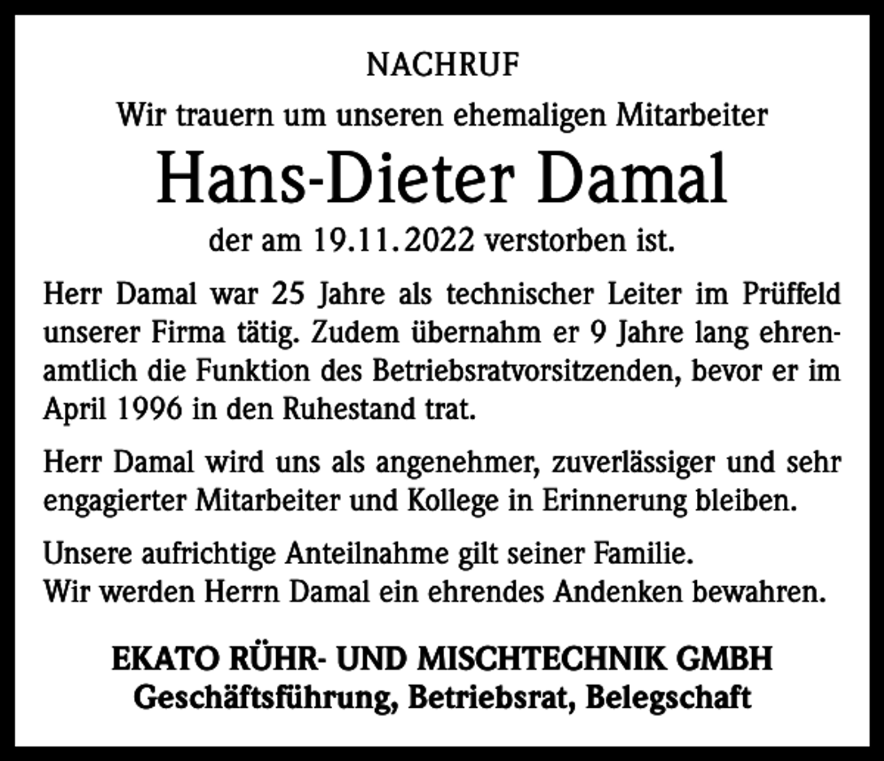 <p>NACHRUF<br />Wir trauern um unseren ehemaligen Mitarbeiter</p><p>Hans-Dieter Damal<br />der am 19.11. 2022 verstorben ist.</p><p>Herr Damal war 25 Jahre als technischer Leiter im Prüffeld<br />unserer Firma tätig. Zudem übernahm er 9 Jahre lang ehrenamtlich die Funktion des Betriebsratvorsitzenden, bevor er im<br />April 1996 in den Ruhestand trat.<br />Herr Damal wird uns als angenehmer, zuverlässiger und sehr<br />engagierter Mitarbeiter und Kollege in Erinnerung bleiben.<br />Unsere aufrichtige Anteilnahme gilt seiner Familie.<br />Wir werden Herrn Damal ein ehrendes Andenken bewahren.</p><p>EKATO RÜHR- UND MISCHTECHNIK GMBH<br />Geschäftsführung, Betriebsrat, Belegschaft</p>