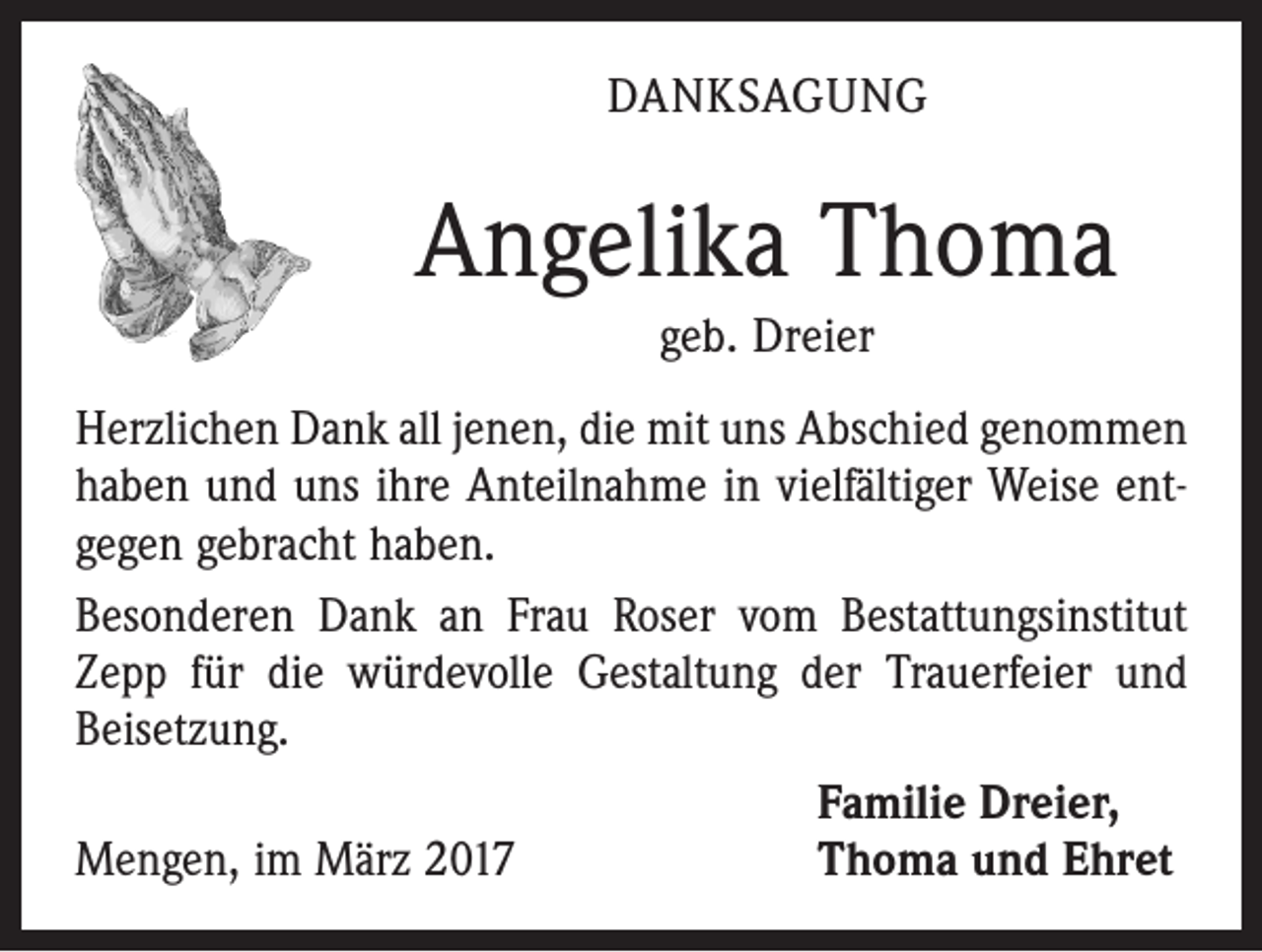 <p>DANKSAGUNG</p><p>Angelika Thoma<br />geb. Dreier<br />Herzlichen Dank all jenen, die mit uns Abschied genommen<br />haben und uns ihre Anteilnahme in vielfältiger Weise ent­<br />gegen gebracht haben.<br />Besonderen Dank an Frau Roser vom Bestattungsinstitut<br />Zepp für die würdevolle Gestaltung der Trauerfeier und<br />Beisetzung.</p><p>Familie Dreier,<br />Mengen, im März 2017<br />Thoma und Ehret</p>