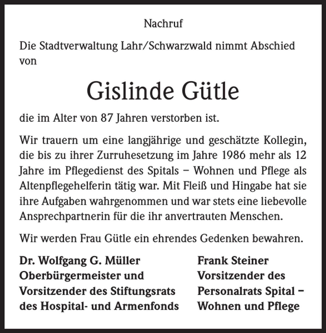 <p>Nachruf<br />Die Stadtverwaltung Lahr/Schwarzwald nimmt Abschied<br />von</p><p>Gislinde Gütle<br />die im Alter von 87 Jahren verstorben ist.<br />Wir trauern um eine langjährige und geschätzte Kollegin,<br />die bis zu ihrer Zurruhesetzung im Jahre 1986 mehr als 12<br />Jahre im Pflegedienst des Spitals – Wohnen und Pflege als<br />Altenpflegehelferin tätig war. Mit Fleiß und Hingabe hat sie<br />ihre Aufgaben wahrgenommen und war stets eine liebevolle<br />Ansprechpartnerin für die ihr anvertrauten Menschen.<br />Wir werden Frau Gütle ein ehrendes Gedenken bewahren.<br />Dr. Wolfgang G. Müller<br />Oberbürgermeister und<br />Vorsitzender des Stiftungsrats<br />des Hospital- und Armenfonds</p><p>Frank Steiner<br />Vorsitzender des<br />Personalrats Spital –<br />Wohnen und Pflege</p>