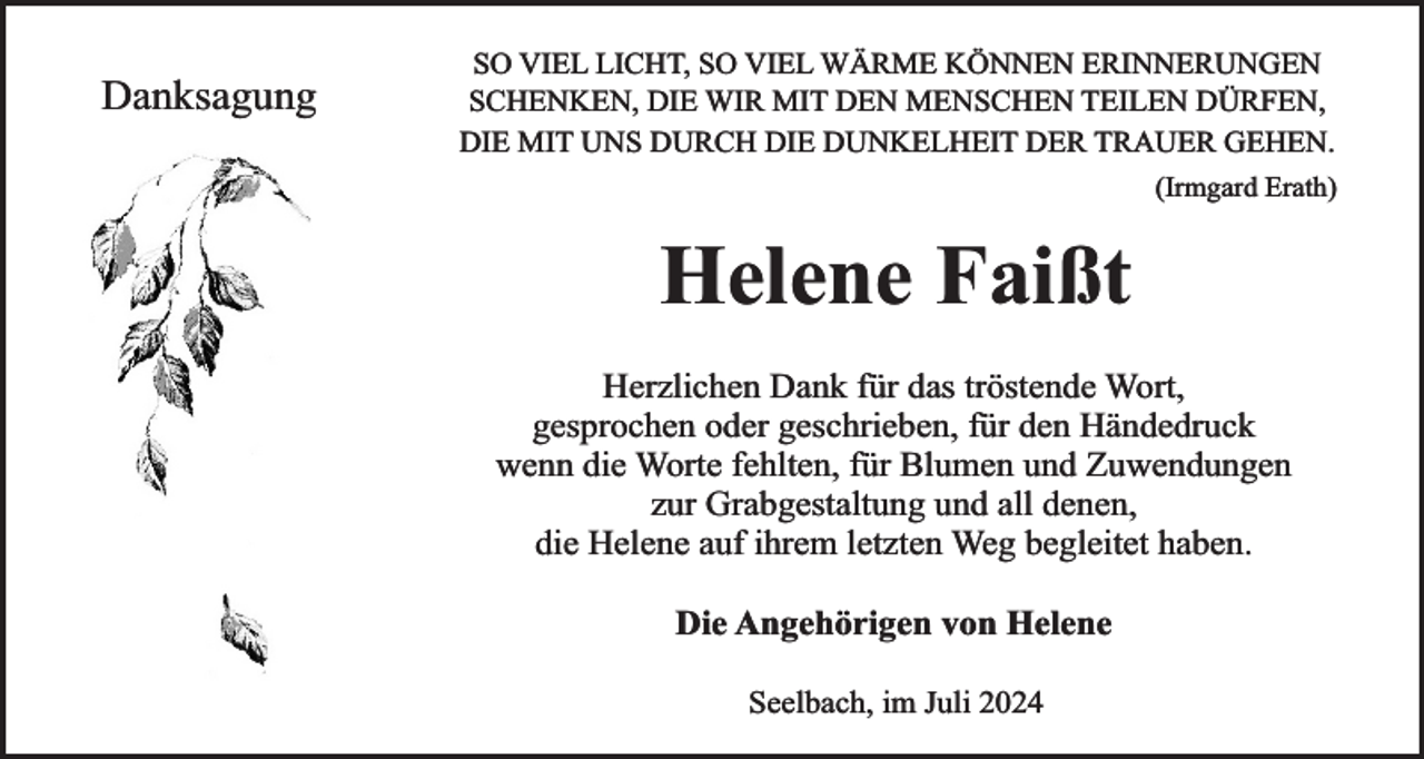 <p>Danksagung</p><p>SO VIEL LICHT, SO VIEL WÄRME KÖNNEN ERINNERUNGEN<br />SCHENKEN, DIE WIR MIT DEN MENSCHEN TEILEN DÜRFEN,<br />DIE MIT UNS DURCH DIE DUNKELHEIT DER TRAUER GEHEN.<br />(Irmgard Erath)</p><p>Helene Faißt<br />Herzlichen Dank für das tröstende Wort,<br />gesprochen oder geschrieben, für den Händedruck<br />wenn die Worte fehlten, für Blumen und Zuwendungen<br />zur Grabgestaltung und all denen,<br />die Helene auf ihrem letzten Weg begleitet haben.<br />Die Angehörigen von Helene<br />Seelbach, im Juli 2024</p>