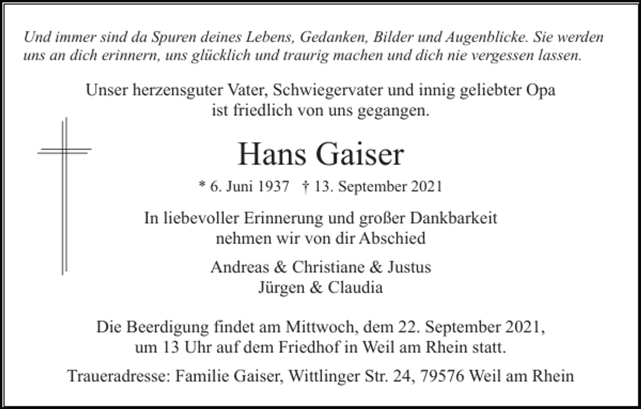 <p>Und immer sind da Spuren deines Lebens, Gedanken, Bilder und Augenblicke. Sie werden<br />uns an dich erinnern, uns glücklich und traurig machen und dich nie vergessen lassen.</p><p>Unser herzensguter Vater, Schwiegervater und innig geliebter Opa<br />ist friedlich von uns gegangen.</p><p>Hans Gaiser<br />* 6. Juni 1937 † 13. September 2021</p><p>In liebevoller Erinnerung und großer Dankbarkeit<br />nehmen wir von dir Abschied<br />Andreas &amp; Christiane &amp; Justus<br />Jürgen &amp; Claudia<br />Die Beerdigung findet am Mittwoch, dem 22. September 2021,<br />um 13 Uhr auf dem Friedhof in Weil am Rhein statt.<br />Traueradresse: Familie Gaiser, Wittlinger Str. 24, 79576 Weil am Rhein</p>