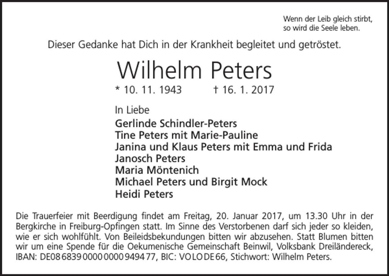 <p>Wenn der Leib gleich stirbt,<br />so wird die Seele leben.</p><p>Dieser Gedanke hat Dich in der Krankheit begleitet und getröstet.</p><p>Wilhelm Peters</p><p>* 10. 11. 1943 † 16. 1. 2017<br />In Liebe<br />Gerlinde Schindler-Peters<br />Tine Peters mit Marie-Pauline<br />Janina und Klaus Peters mit Emma und Frida<br />Janosch Peters<br />Maria Möntenich<br />Michael Peters und Birgit Mock<br />Heidi Peters<br />Die Trauerfeier mit Beerdigung findet am Freitag, 20. Januar 2017, um 13.30 Uhr in der<br />­Bergkirche in Freiburg-Opfingen statt. Im Sinne des Verstorbenen darf sich jeder so kleiden,<br />wie er sich wohlfühlt. Von Beileidsbekundungen bitten wir abzusehen. Statt Blumen bitten<br />wir um eine Spende für die Oekumenische Gemeinschaft Beinwil, Volksbank Dreiländereck,<br />IBAN: DE08 6839 9494 77, BIC: VO LO DE 66, Stichwort: Wilhelm Peters.</p>