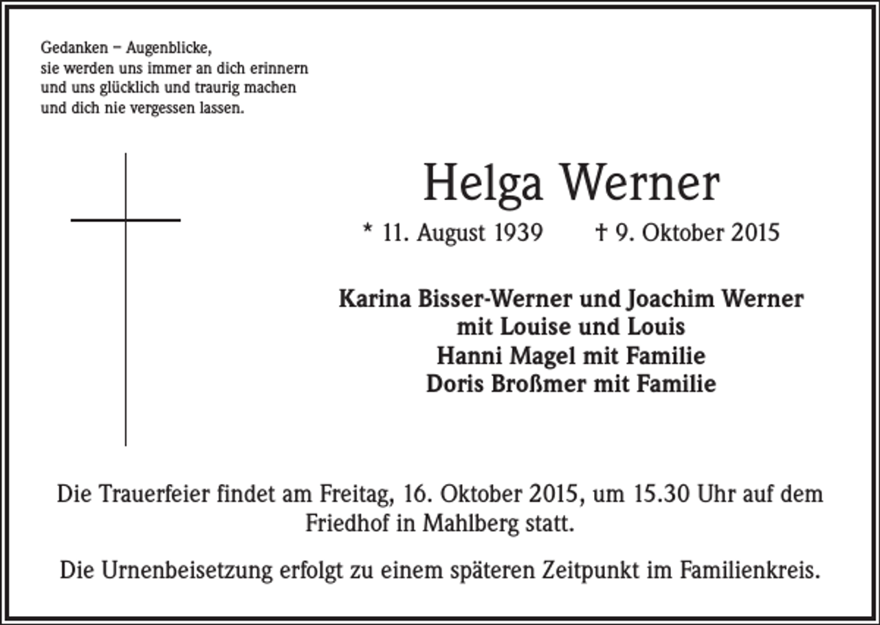 <p>Gedanken – Augenblicke,<br />sie werden uns immer an dich erinnern<br />und uns glücklich und traurig machen<br />und dich nie vergessen lassen.</p><p>Helga Werner<br />* 11. August 1939 † 9. Oktober 2015<br />Karina Bisser-Werner und Joachim Werner<br />mit Louise und Louis<br />Hanni Magel mit Familie<br />Doris Broßmer mit Familie</p><p>Die Trauerfeier findet am Freitag, 16. Oktober 2015, um 15.30 Uhr auf dem<br />Friedhof in Mahlberg statt.<br />Die Urnenbeisetzung erfolgt zu einem späteren Zeitpunkt im Familienkreis.</p>