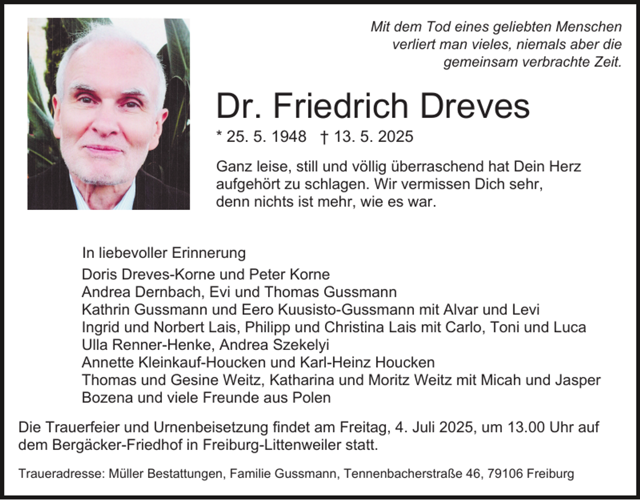 <p>Mit dem Tod eines geliebten Menschen<br />verliert man vieles, niemals aber die<br />gemeinsam verbrachte Zeit.</p><p>Dr. Friedrich Dreves<br />* 25. 5. 1948 † 13. 5. 2025<br />Ganz leise, still und völlig überraschend hat Dein Herz<br />aufgehört zu schlagen. Wir vermissen Dich sehr,<br />denn nichts ist mehr, wie es war.<br />In liebevoller Erinnerung<br />Doris Dreves-Korne und Peter Korne<br />Andrea Dernbach, Evi und Thomas Gussmann<br />Kathrin Gussmann und Eero Kuusisto-Gussmann mit Alvar und Levi<br />Ingrid und Norbert Lais, Philipp und Christina Lais mit Carlo, Toni und Luca<br />Ulla Renner-Henke, Andrea Szekelyi<br />Annette Kleinkauf-Houcken und Karl-Heinz Houcken<br />Thomas und Gesine Weitz, Katharina und Moritz Weitz mit Micah und Jasper<br />Bozena und viele Freunde aus Polen<br />Die Trauerfeier und Urnenbeisetzung findet am Freitag, 4. Juli 2025, um 13.00 Uhr auf<br />dem Bergäcker-Friedhof in Freiburg-Littenweiler statt.<br />Traueradresse: Müller Bestattungen, Familie Gussmann, Tennenbacherstraße 46, 79106 Freiburg</p>