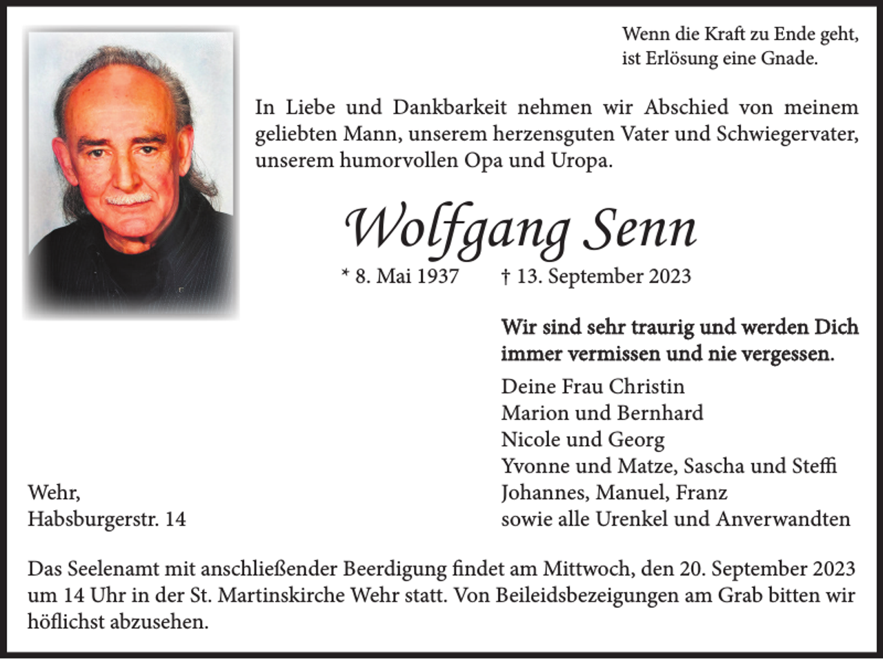 <p>Wenn die Kraft zu Ende geht,<br />ist Erlösung eine Gnade.</p><p>In Liebe und Dankbarkeit nehmen wir Abschied von meinem<br />geliebten Mann, unserem herzensguten Vater und Schwiegervater,<br />unserem humorvollen Opa und Uropa.</p><p>Wolfgang Senn<br />* 8. Mai 1937</p><p>Wehr,<br />Habsburgerstr. 14</p><p>† 13. September 2023</p><p>Wir sind sehr traurig und werden Dich<br />immer vermissen und nie vergessen.<br />Deine Frau Christin<br />Marion und Bernhard<br />Nicole und Georg<br />Yvonne und Matze, Sascha und Steffi<br />Johannes, Manuel, Franz<br />sowie alle Urenkel und Anverwandten</p><p>Das Seelenamt mit anschließender Beerdigung findet am Mittwoch, den 20. September 2023<br />um 14 Uhr in der St. Martinskirche Wehr statt. Von Beileidsbezeigungen am Grab bitten wir<br />höflichst abzusehen.</p>
