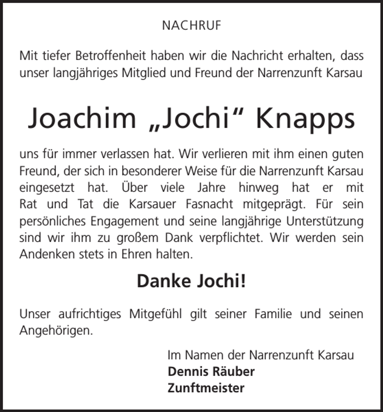 <p>NACHRUF<br />Mit tiefer Betroffenheit haben wir die Nachricht erhalten, dass<br />unser langjähriges Mitglied und Freund der Narrenzunft Karsau</p><p>Joachim „Jochi“ Knapps<br />uns für immer verlassen hat. Wir verlieren mit ihm einen guten<br />Freund, der sich in besonderer Weise für die Narrenzunft ­Karsau<br />eingesetzt hat. Über viele Jahre hinweg hat er mit<br />Rat und Tat die Karsauer Fasnacht mitgeprägt. Für sein<br />­persön­liches Engagement und seine langjährige Unterstützung<br />sind wir ihm zu großem Dank verpflichtet. Wir werden sein<br />­Andenken stets in Ehren halten.</p><p>Danke Jochi!<br />Unser aufrichtiges Mitgefühl gilt seiner Familie und seinen<br />Angehörigen.<br />Im Namen der Narrenzunft Karsau<br />Dennis Räuber<br />Zunftmeister</p>