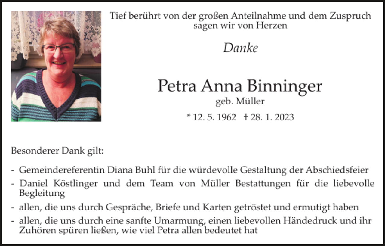<p>Tief berührt von der großen Anteilnahme und dem Zuspruch<br />sagen wir von Herzen</p><p>Danke</p><p>Petra Anna Binninger<br />geb. Müller<br />* 12. 5. 1962 † 28. 1. 2023<br />Besonderer Dank gilt:<br />­<br />­<br />­<br />­<br />­<br />­</p><p>Gemeindereferentin Diana Buhl für die würdevolle Gestaltung der Abschiedsfeier<br />Daniel Köstlinger und dem Team von Müller Besta�ungen für die liebevolle<br />Begleitung<br />allen, die uns durch Gespräche, Briefe und Karten getröstet und ermutigt haben<br />allen, die uns durch eine sanfte Umarmung, einen liebevollen Händedruck und ihr<br />Zuhören spüren ließen, wie viel Petra allen bedeutet hat</p>