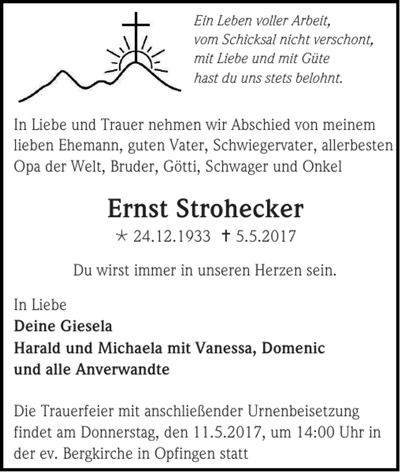 <p>Ein Leben voller Arbeit,<br />vom Schicksal nicht verschont,<br />mit Liebe und mit Güte<br />hast du uns stets belohnt.</p><p>In Liebe und Trauer nehmen wir Abschied von meinem<br />lieben Ehemann, guten Vater, Schwiegervater, allerbesten<br />Opa der Welt, Bruder, Götti, Schwager und Onkel</p><p>Ernst Strohecker<br /> 24.12.1933  5.5.2017<br />Du wirst immer in unseren Herzen sein.<br />In Liebe<br />Deine Giesela<br />Harald und Michaela mit Vanessa, Domenic<br />und alle Anverwandte<br />Die Trauerfeier mit anschließender Urnenbeisetzung<br />findet am Donnerstag, den 11.5.2017, um 14:00 Uhr in<br />der ev. Bergkirche in Opfingen statt</p>