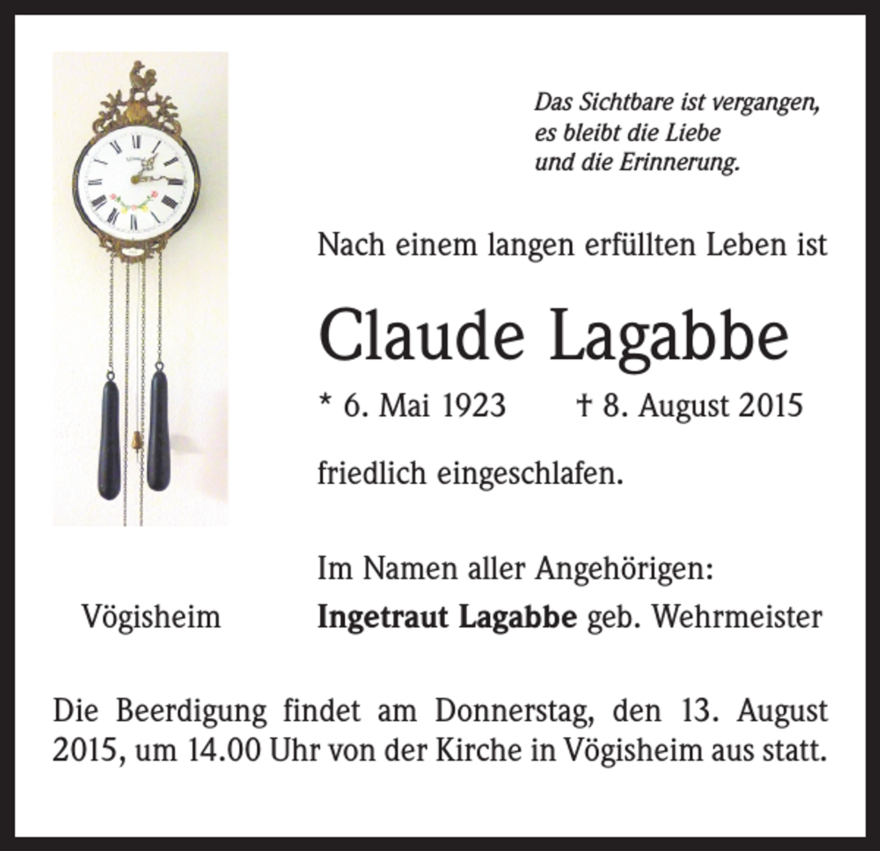 <p>Das Sichtbare ist vergangen,<br />es bleibt die Liebe<br />und die Erinnerung.</p><p>Nach einem langen erfüllten Leben ist</p><p>Claude Lagabbe<br />* 6. Mai 1923 † 8. August 2015<br />friedlich eingeschlafen.</p><p>Vögisheim</p><p>Im Namen aller Angehörigen:<br />Ingetraut Lagabbe geb. Wehrmeister</p><p>Die Beerdigung findet am Donnerstag, den 13. August<br />2015, um 14.00 Uhr von der Kirche in Vögisheim aus statt.</p>