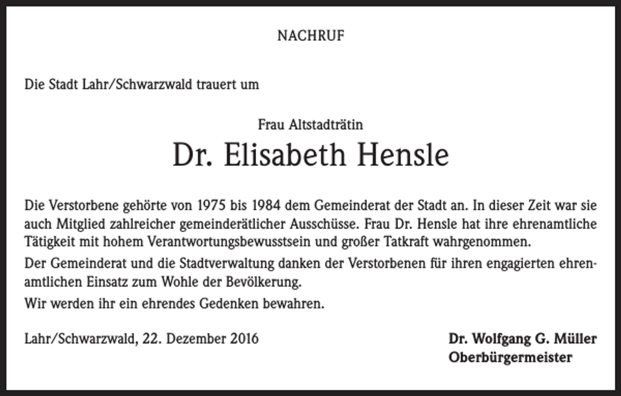<p>NACHRUF<br />Die Stadt Lahr/Schwarzwald trauert um<br />Frau Altstadträtin</p><p>Dr. Elisabeth Hensle<br />Die Verstorbene gehörte von 1975 bis 1984 dem Gemeinderat der Stadt an. In dieser Zeit war sie<br />auch Mitglied zahlreicher gemeinderätlicher Ausschüsse. Frau Dr. Hensle hat ihre ehrenamtliche<br />Tätigkeit mit hohem Verantwortungsbewusstsein und großer Tatkraft wahrgenommen.<br />Der Gemeinderat und die Stadtverwaltung danken der Verstorbenen für ihren engagierten ehrenamtlichen Einsatz zum Wohle der Bevölkerung.<br />Wir werden ihr ein ehrendes Gedenken bewahren.<br />Lahr/Schwarzwald, 22. Dezember 2016</p><p>Dr. Wolfgang G. Müller<br />Oberbürgermeister</p>