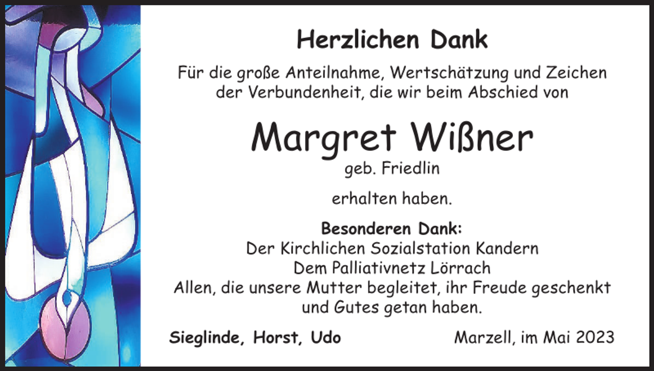 <p>Herzlichen Dank<br />Für die große Anteilnahme, Wertschätzung und Zeichen<br />der Verbundenheit, die wir beim Abschied von</p><p>Margret Wißner<br />geb. Friedlin</p><p>erhalten haben.<br />Besonderen Dank:<br />Der Kirchlichen Sozialstation Kandern<br />Dem Palliativnetz Lörrach<br />Allen, die unsere Mutter begleitet, ihr Freude geschenkt<br />und Gutes getan haben.<br />Sieglinde, Horst, Udo</p><p>Marzell, im Mai 2023</p>