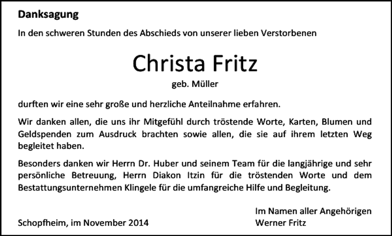 <p>Danksagung<br />In den schweren Stunden des Abschieds von unserer lieben Verstorbenen</p><p>Christa Fritz<br />geb. Müller</p><p>durften wir eine sehr große und herzliche Anteilnahme erfahren.<br />Wir danken allen, die uns ihr Mitgefühl durch tröstende Worte, Karten, Blumen und<br />Geldspenden zum Ausdruck brachten sowie allen, die sie auf ihrem letzten Weg<br />begleitet haben.<br />Besonders danken wir Herrn Dr. Huber und seinem Team für die langjährige und sehr<br />persönliche Betreuung, Herrn Diakon Itzin für die tröstenden Worte und dem<br />Bestattungsunternehmen Klingele für die umfangreiche Hilfe und Begleitung.<br />Schopfheim, im November 2014</p><p>Im Namen aller Angehörigen<br />Werner Fritz</p>