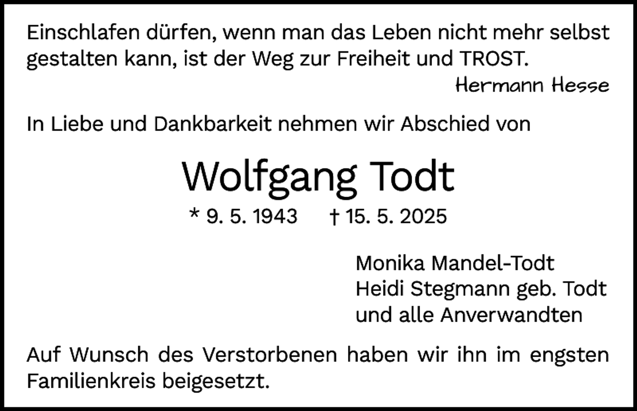 <p>Einschlafen dürfen, wenn man das Leben nicht mehr selbst<br />gestalten kann, ist der Weg zur Freiheit und TROST.</p><p>Hermann Hesse<br />In Liebe und Dankbarkeit nehmen wir Abschied von</p><p>Wolfgang Todt<br />* 9. 5. 1943</p><p>† 15. 5. 2025</p><p>Monika Mandel-Todt<br />Heidi Stegmann geb. Todt<br />und alle Anverwandten<br />Auf Wunsch des Verstorbenen haben wir ihn im engsten<br />Familienkreis beigesetzt.</p>