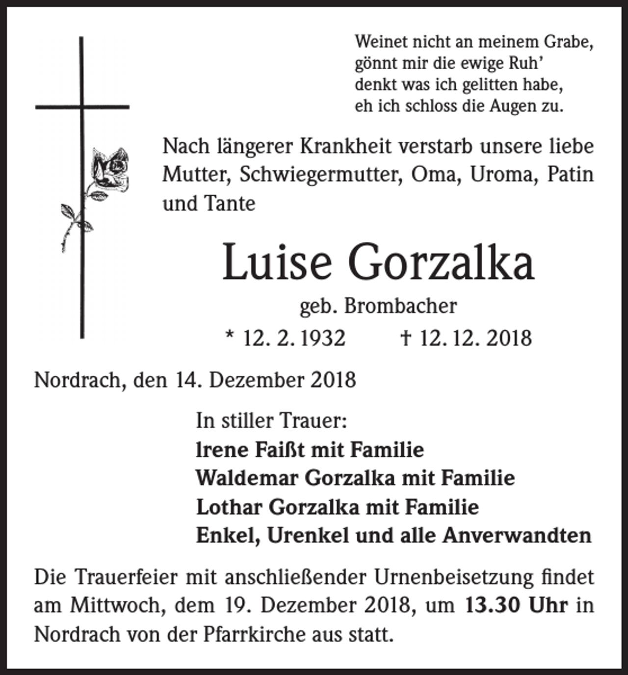 <p>Weinet nicht an meinem Grabe,<br />gönnt mir die ewige Ruh’<br />denkt was ich gelitten habe,<br />eh ich schloss die Augen zu.</p><p>Nach längerer Krankheit verstarb unsere liebe<br />Mutter, Schwiegermutter, Oma, Uroma, Patin<br />und Tante</p><p>Luise Gorzalka<br />geb. Brombacher<br />* 12. 2. 1932<br />† 12. 12. 2018</p><p>Nordrach, den 14. Dezember 2018<br />In stiller Trauer:<br />lrene Faißt mit Familie<br />Waldemar Gorzalka mit Familie<br />Lothar Gorzalka mit Familie<br />Enkel, Urenkel und alle Anverwandten<br />Die Trauerfeier mit anschließender Urnenbeisetzung findet<br />am Mittwoch, dem 19. Dezember 2018, um 13.30 Uhr in<br />Nordrach von der Pfarrkirche aus statt.</p>