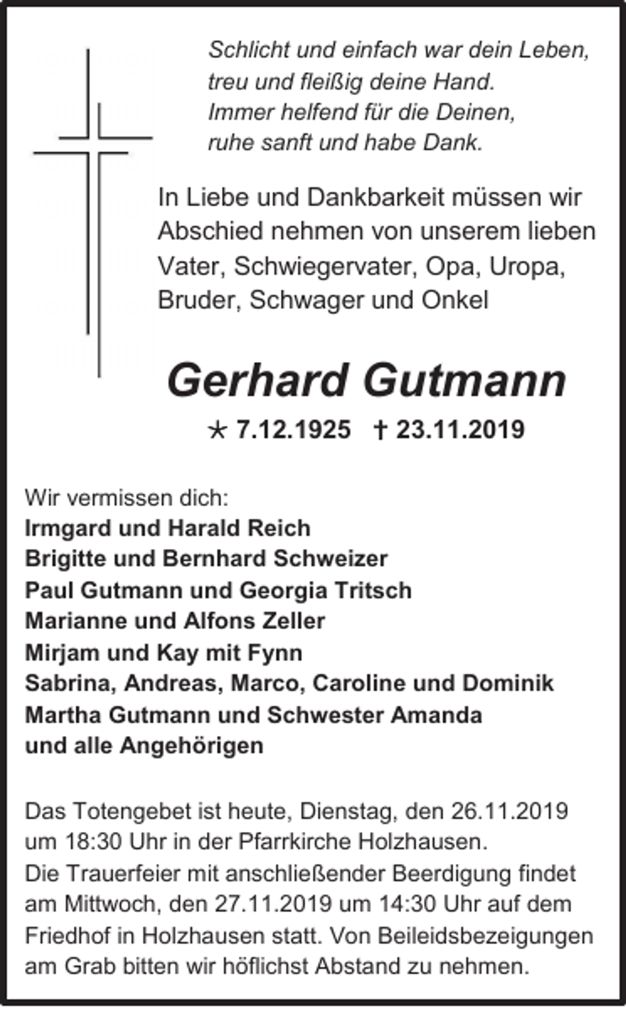 <p>Schlicht und einfach war dein Leben,<br />treu und fleißig deine Hand.<br />Immer helfend für die Deinen,<br />ruhe sanft und habe Dank.</p><p>In Liebe und Dankbarkeit müssen wir<br />Abschied nehmen von unserem lieben<br />Vater, Schwiegervater, Opa, Uropa,<br />Bruder, Schwager und Onkel</p><p>Gerhard Gutmann<br /> 7.12.1925  23.11.2019<br />Wir vermissen dich:<br />Irmgard und Harald Reich<br />Brigitte und Bernhard Schweizer<br />Paul Gutmann und Georgia Tritsch<br />Marianne und Alfons Zeller<br />Mirjam und Kay mit Fynn<br />Sabrina, Andreas, Marco, Caroline und Dominik<br />Martha Gutmann und Schwester Amanda<br />und alle Angehörigen<br />Das Totengebet ist heute, Dienstag, den 26.11.2019<br />um 18:30 Uhr in der Pfarrkirche Holzhausen.<br />Die Trauerfeier mit anschließender Beerdigung findet<br />am Mittwoch, den 27.11.2019 um 14:30 Uhr auf dem<br />Friedhof in Holzhausen statt. Von Beileidsbezeigungen<br />am Grab bitten wir höflichst Abstand zu nehmen.</p>