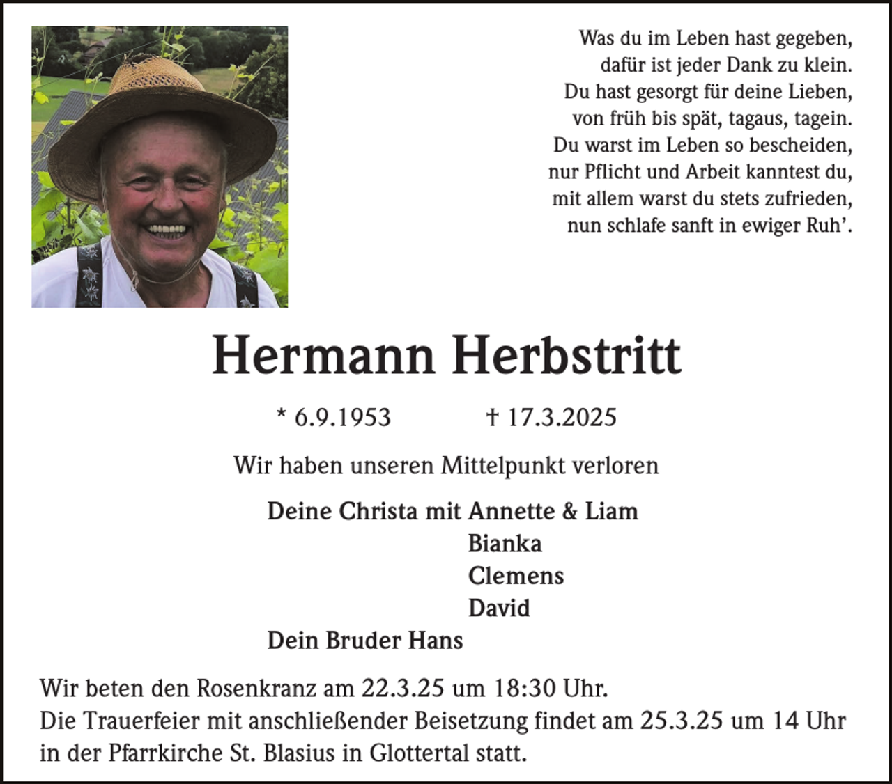 <p>Was du im Leben hast gegeben,<br />dafür ist jeder Dank zu klein.<br />Du hast gesorgt für deine Lieben,<br />von früh bis spät, tagaus, tagein.<br />Du warst im Leben so bescheiden,<br />nur Pflicht und Arbeit kanntest du,<br />mit allem warst du stets zufrieden,<br />nun schlafe sanft in ewiger Ruh’.</p><p>Hermann Herbstritt<br />* 6.9.1953</p><p>† 17.3.2025</p><p>Wir haben unseren Mittelpunkt verloren<br />Deine Christa mit Annette &amp; Liam<br />Bianka<br />Clemens<br />David<br />Dein Bruder Hans<br />Wir beten den Rosenkranz am 22.3.25 um 18:30 Uhr.<br />Die Trauerfeier mit anschließender Beisetzung findet am 25.3.25 um 14 Uhr<br />in der Pfarrkirche St. Blasius in Glottertal statt.</p>