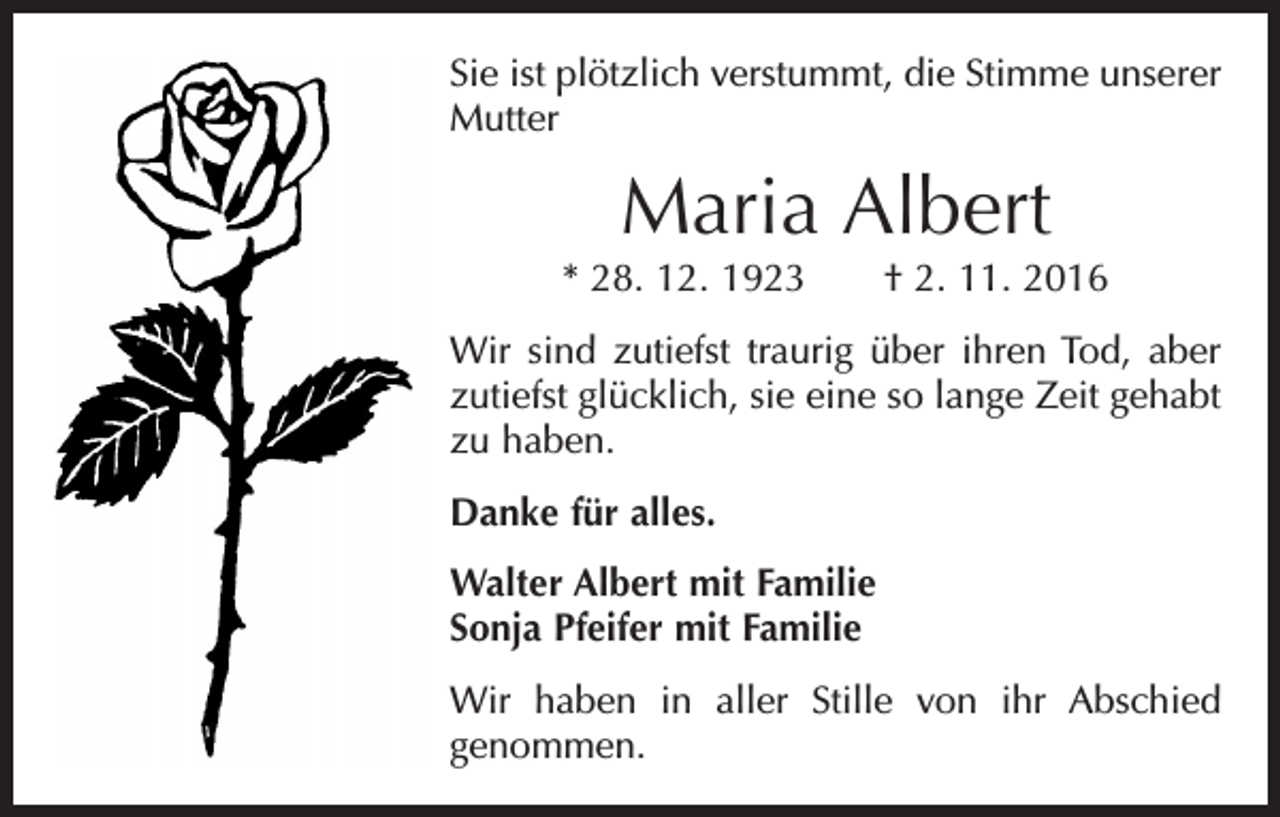 <p>Sie ist plötzlich verstummt, die Stimme unserer<br />Mutter</p><p>Maria Albert<br />* 28. 12. 1923 † 2. 11. 2016<br />Wir sind zutiefst traurig über ihren Tod, aber<br />zutiefst glücklich, sie eine so lange Zeit gehabt<br />zu haben.<br />Danke für alles.<br />Walter Albert mit Familie<br />Sonja Pfeifer mit Familie<br />Wir haben in aller Stille von ihr Abschied<br />genommen.</p>
