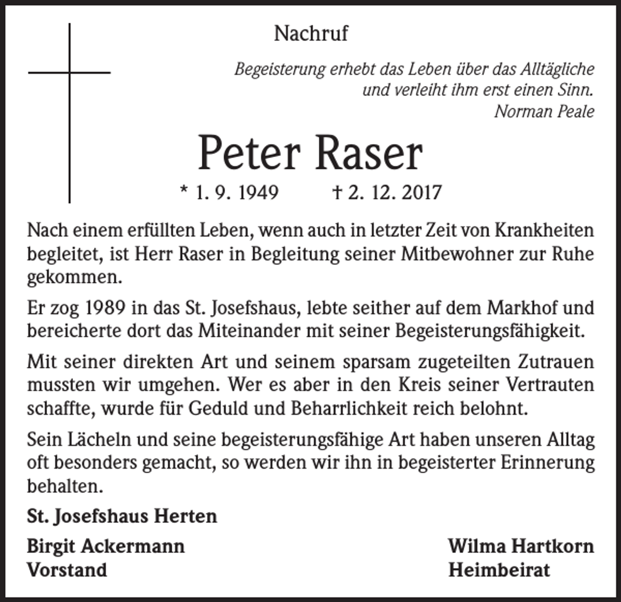 <p>Nachruf<br />Begeisterung erhebt das Leben über das Alltägliche<br />und verleiht ihm erst einen Sinn.<br />Norman Peale</p><p>Peter Raser</p><p>* 1. 9. 1949</p><p>† 2. 12. 2017</p><p>Nach einem erfüllten Leben, wenn auch in letzter Zeit von Krankheiten<br />begleitet, ist Herr Raser in Begleitung seiner Mitbewohner zur Ruhe<br />gekommen.<br />Er zog 1989 in das St. Josefshaus, lebte seither auf dem Markhof und<br />bereicherte dort das Miteinander mit seiner Begeisterungsfähigkeit.<br />Mit seiner direkten Art und seinem sparsam zugeteilten Zutrauen<br />mussten wir umgehen. Wer es aber in den Kreis seiner Vertrauten<br />schaffte, wurde für Geduld und Beharrlichkeit reich belohnt.<br />Sein Lächeln und seine begeisterungsfähige Art haben unseren Alltag<br />oft besonders gemacht, so werden wir ihn in begeisterter Erinnerung<br />behalten.<br />St. Josefshaus Herten<br />Birgit Ackermann<br />Wilma Hartkorn<br />Vorstand<br />Heimbeirat</p>
