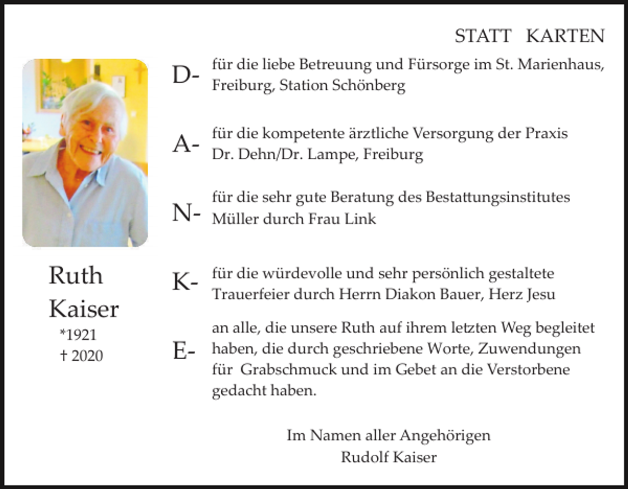 <p>STATT KARTEN</p><p>Ruth<br />Kaiser<br />*1921<br />† 2020</p><p>D­</p><p>für die liebe Betreuung und Fürsorge im St. Marienhaus,<br />Freiburg, Station Schönberg</p><p>A­</p><p>für die kompetente ärztliche Versorgung der Praxis<br />Dr. Dehn/Dr. Lampe, Freiburg</p><p>N­</p><p>für die sehr gute Beratung des Besta�ungsinstitutes<br />Müller durch Frau Link</p><p>K­</p><p>für die würdevolle und sehr persönlich gestaltete<br />Trauerfeier durch Herrn Diakon Bauer, Herz Jesu</p><p>E­</p><p>an alle, die unsere Ruth auf ihrem le�ten Weg begleitet<br />haben, die durch geschriebene Worte, Zuwendungen<br />für Grabschmuck und im Gebet an die Verstorbene<br />gedacht haben.<br />Im Namen aller Angehörigen<br />Rudolf Kaiser</p>