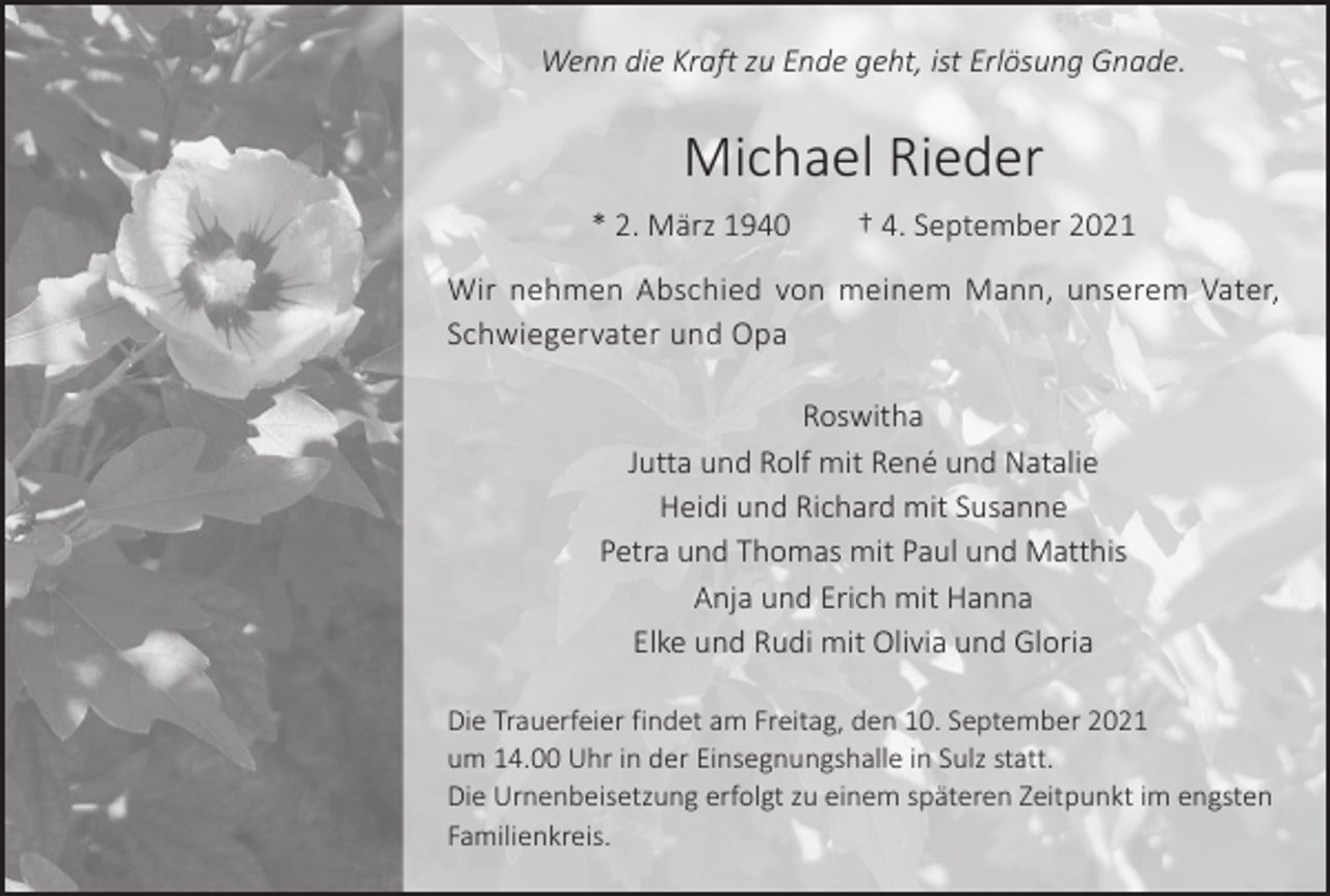 <p>Wenn die Kraft zu Ende geht, ist Erlösung Gnade.</p><p>Michael Rieder<br />* 2. März 1940 † 4. September 2021<br />Wir nehmen Abschied von meinem Mann, unserem Vater,<br />Schwiegervater und Opa<br />Roswitha<br />Jutta und Rolf mit René und Natalie<br />Heidi und Richard mit Susanne<br />Petra und Thomas mit Paul und Matthis<br />Anja und Erich mit Hanna<br />Elke und Rudi mit Olivia und Gloria<br />Die Trauerfeier findet am Freitag, den 10. September 2021<br />um 14.00 Uhr in der Einsegnungshalle in Sulz statt.<br />Die Urnenbeisetzung erfolgt zu einem späteren Zeitpunkt im engsten<br />Familienkreis.</p>