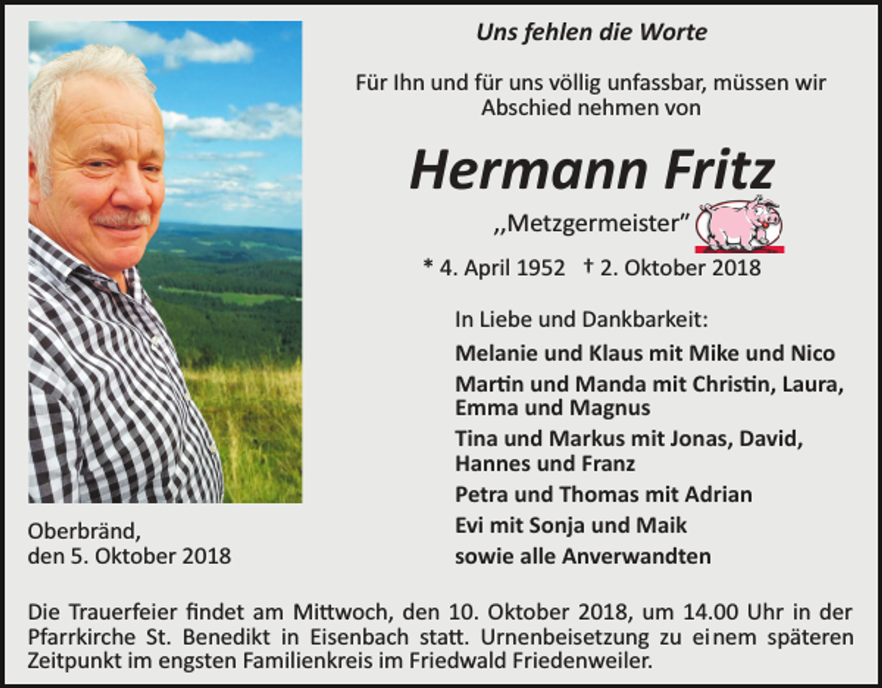 <p>Uns fehlen die Worte<br />Für Ihn und für uns völlig unfassbar, müssen wir<br />Abschied nehmen von</p><p>Hermann Fritz<br />,,Metzgermeisterʺ<br />* 4. April 1952 † 2. Oktober 2018</p><p>Oberbränd,<br />den 5. Oktober 2018</p><p>In Liebe und Dankbarkeit:<br />Melanie und Klaus mit Mike und Nico<br />Mar�n und Manda mit Chris�n, Laura,<br />Emma und Magnus<br />Tina und Markus mit Jonas, David,<br />Hannes und Franz<br />Petra und Thomas mit Adrian<br />Evi mit Sonja und Maik<br />sowie alle Anverwandten</p><p>Die Trauerfeier ﬁndet am Mi�woch, den 10. Oktober 2018, um 14.00 Uhr in der<br />Pfarrkirche St. Benedikt in Eisenbach sta�. Urnenbeisetzung zu einem späteren<br />Zeitpunkt im engsten Familienkreis im Friedwald Friedenweiler.</p>