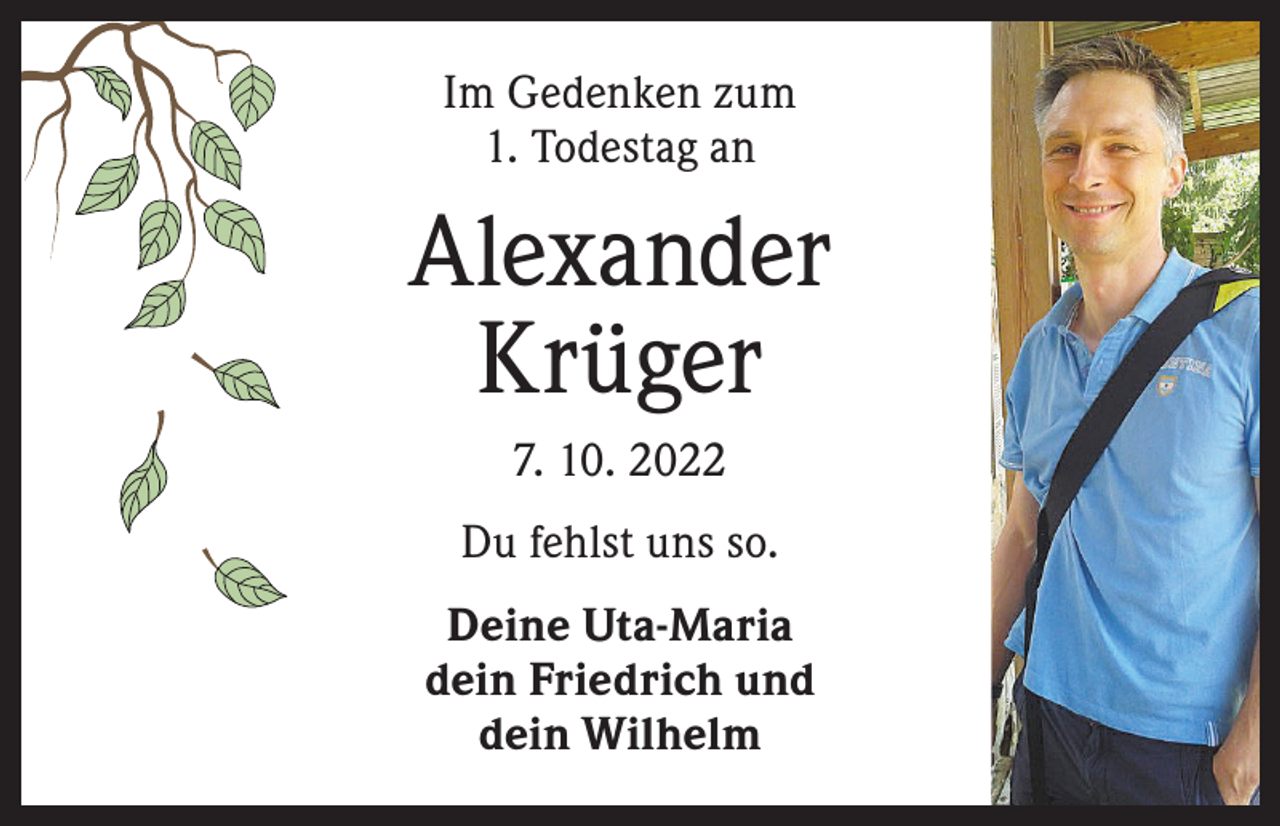<p>Im Gedenken zum<br />1. Todestag an</p><p>Alexander<br />Krüger<br />7. 10. 2022<br />Du fehlst uns so.<br />Deine Uta-Maria<br />dein Friedrich und<br />dein Wilhelm</p>