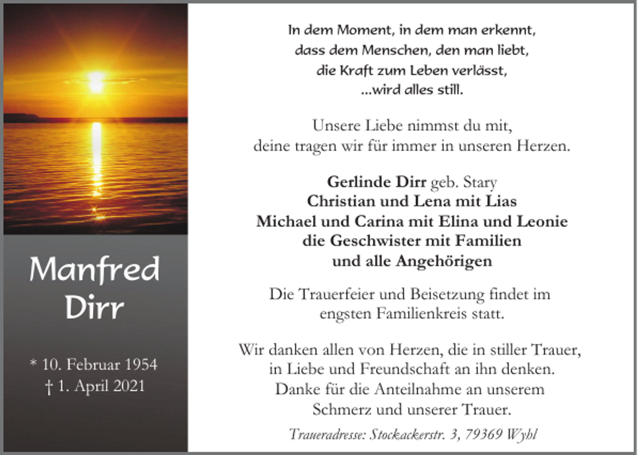 <p>In dem Moment, in dem man erkennt,<br />dass dem Menschen, den man liebt,<br />die Kraft zum Leben verlässt,<br />...wird alles still.</p><p>Unsere Liebe nimmst du mit,<br />deine tragen wir für immer in unseren Herzen.</p><p>Manfred<br />Dirr<br />* 10. Februar 1954<br />† 1. April 2021</p><p>Gerlinde Dirr geb. Stary<br />Christian und Lena mit Lias<br />Michael und Carina mit Elina und Leonie<br />die Geschwister mit Familien<br />und alle Angehörigen<br />Die Trauerfeier und Beisetzung findet im<br />engsten Familienkreis statt.<br />Wir danken allen von Herzen, die in stiller Trauer,<br />in Liebe und Freundschaft an ihn denken.<br />Danke für die Anteilnahme an unserem<br />Schmerz und unserer Trauer.<br />Traueradresse: Stockackerstr. 3, 79369 Wyhl</p>