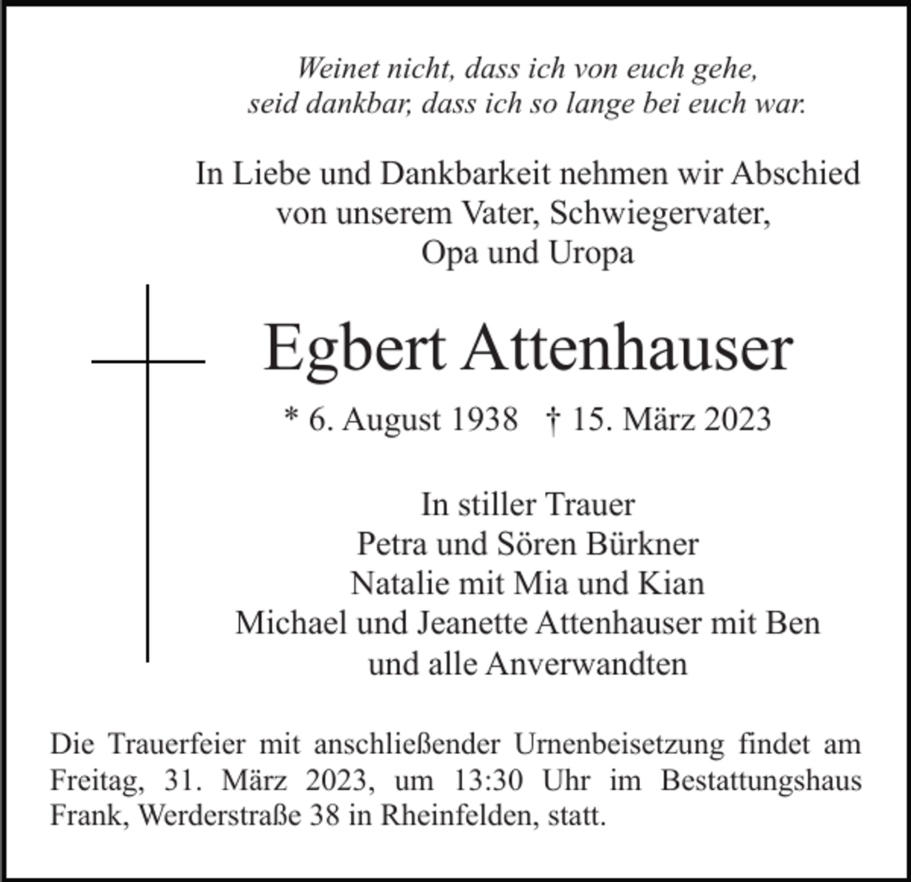 <p>Weinet nicht, dass ich von euch gehe,<br />seid dankbar, dass ich so lange bei euch war.</p><p>In Liebe und Dankbarkeit nehmen wir Abschied<br />von unserem Vater, Schwiegervater,<br />Opa und Uropa</p><p>Egbert Attenhauser<br />* 6. August 1938 † 15. März 2023<br />In stiller Trauer<br />Petra und Sören Bürkner<br />Natalie mit Mia und Kian<br />Michael und Jeanette Attenhauser mit Ben<br />und alle Anverwandten<br />Die Trauerfeier mit anschließender Urnenbeisetzung findet am<br />Freitag, 31. März 2023, um 13:30 Uhr im Bestattungshaus<br />Frank, Werderstraße 38 in Rheinfelden, statt.</p>
