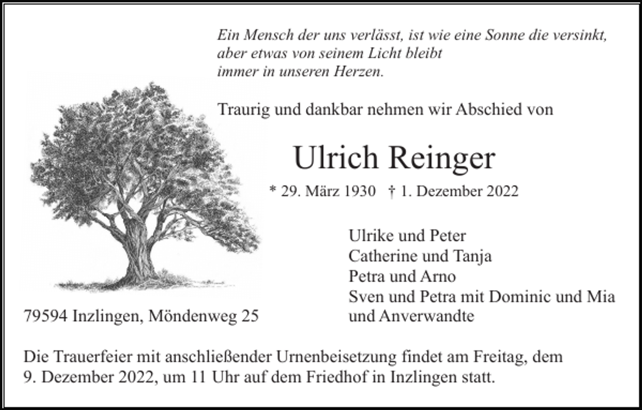 <p>Ein Mensch der uns verlässt, ist wie eine Sonne die versinkt,<br />aber etwas von seinem Licht bleibt<br />immer in unseren Herzen.</p><p>Traurig und dankbar nehmen wir Abschied von</p><p>Ulrich Reinger<br />* 29. März 1930 † 1. Dezember 2022</p><p>79594 Inzlingen, Möndenweg 25</p><p>Ulrike und Peter<br />Catherine und Tanja<br />Petra und Arno<br />Sven und Petra mit Dominic und Mia<br />und Anverwandte</p><p>Die Trauerfeier mit anschließender Urnenbeisetzung findet am Freitag, dem<br />9. Dezember 2022, um 11 Uhr auf dem Friedhof in Inzlingen statt.</p>