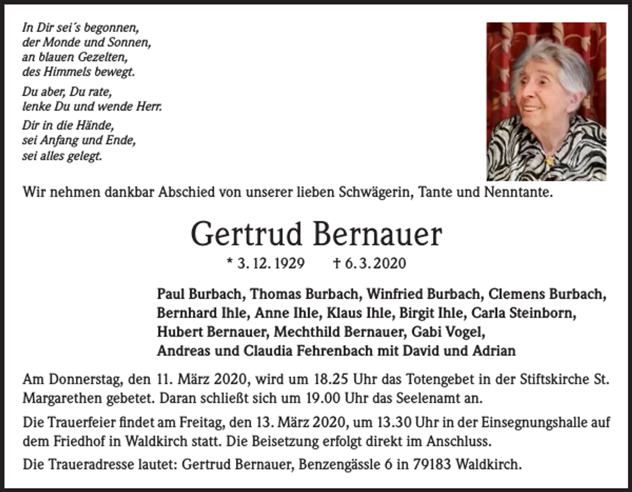 <p>In Dir sei´s begonnen,<br />der Monde und Sonnen,<br />an blauen Gezelten,<br />des Himmels bewegt.<br />Du aber, Du rate,<br />lenke Du und wende Herr.<br />Dir in die Hände,<br />sei Anfang und Ende,<br />sei alles gelegt.</p><p>Wir nehmen dankbar Abschied von unserer lieben Schwägerin, Tante und Nenntante.</p><p>Gertrud Bernauer<br />* 3. 12. 1929</p><p>† 6. 3. 2020</p><p>Paul Burbach, Thomas Burbach, Winfried Burbach, Clemens Burbach,<br />Bernhard Ihle, Anne Ihle, Klaus Ihle, Birgit Ihle, Carla Steinborn,<br />Hubert Bernauer, Mechthild Bernauer, Gabi Vogel,<br />Andreas und Claudia Fehrenbach mit David und Adrian<br />Am Donnerstag, den 11. März 2020, wird um 18.25 Uhr das Totengebet in der Stiftskirche St.<br />Margarethen gebetet. Daran schließt sich um 19.00 Uhr das Seelenamt an.<br />Die Trauerfeier findet am Freitag, den 13. März 2020, um 13.30 Uhr in der Einsegnungshalle auf<br />dem Friedhof in Waldkirch statt. Die Beisetzung erfolgt direkt im Anschluss.<br />Die Traueradresse lautet: Gertrud Bernauer, Benzengässle 6 in 79183 Waldkirch.</p>