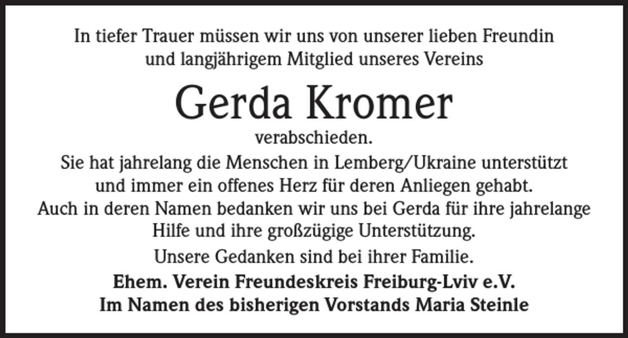 <p>In tiefer Trauer müssen wir uns von unserer lieben Freundin<br />und langjährigem Mitglied unseres Vereins</p><p>Gerda Kromer</p><p>verabschieden.<br />Sie hat jahrelang die Menschen in Lemberg/Ukraine unterstützt<br />und immer ein offenes Herz für deren Anliegen gehabt.<br />Auch in deren Namen bedanken wir uns bei Gerda für ihre jahrelange<br />Hilfe und ihre großzügige Unterstützung.<br />Unsere Gedanken sind bei ihrer Familie.<br />Ehem. Verein Freundeskreis Freiburg-Lviv e.V.<br />Im Namen des bisherigen Vorstands Maria Steinle</p>