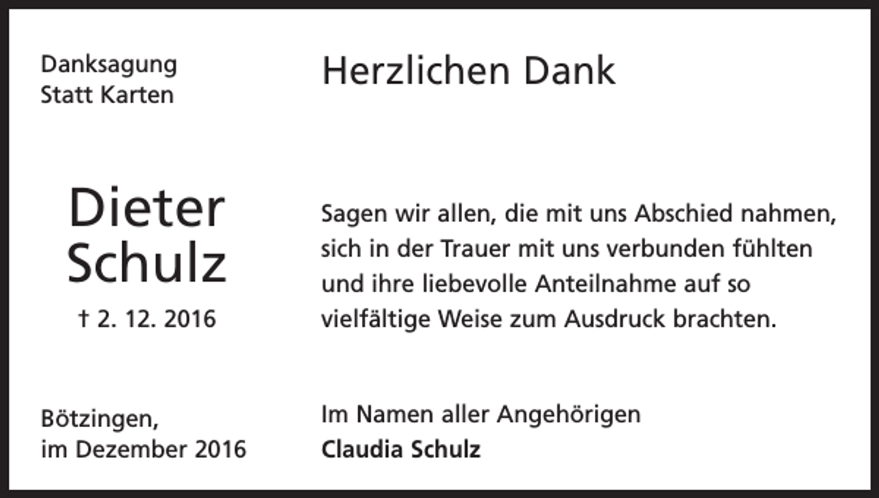 <p>Danksagung<br />Statt Karten</p><p>Dieter<br />Schulz<br />† 2. 12. 2016</p><p>Bötzingen,<br />im Dezember 2016</p><p>Herzlichen Dank</p><p>Sagen wir allen, die mit uns Abschied nahmen,<br />sich in der Trauer mit uns verbunden fühlten<br />und ihre liebevolle Anteilnahme auf so<br />vielfältige Weise zum Ausdruck brachten.</p><p>Im Namen aller Angehörigen<br />Claudia Schulz</p>