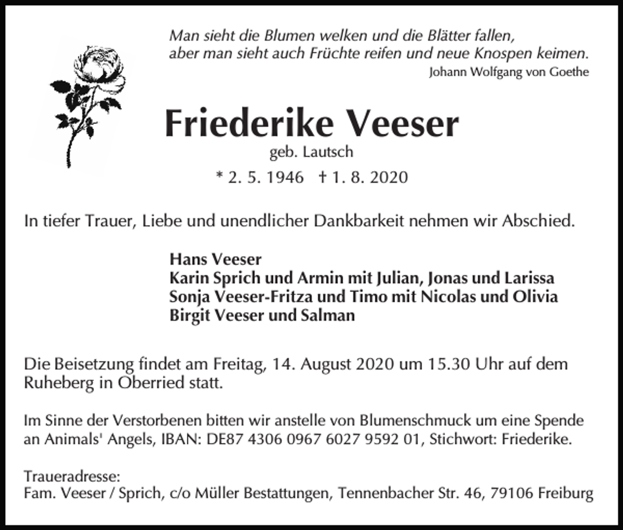<p>Man sieht die Blumen welken und die Blätter fallen,<br />aber man sieht auch Früchte reifen und neue Knospen keimen.<br />Johann Wolfgang von Goethe</p><p>Friederike Veeser<br />geb. Lautsch</p><p>* 2. 5. 1946 † 1. 8. 2020<br />In tiefer Trauer, Liebe und unendlicher Dankbarkeit nehmen wir Abschied.<br />Hans Veeser<br />Karin Sprich und Armin mit Julian, Jonas und Larissa<br />Sonja Veeser-Fritza und Timo mit Nicolas und Olivia<br />Birgit Veeser und Salman<br />Die Beisetzung findet am Freitag, 14. August 2020 um 15.30 Uhr auf dem<br />Ruheberg in Oberried statt.<br />Im Sinne der Verstorbenen bitten wir anstelle von Blumenschmuck um eine Spende<br />an Animals' Angels, IBAN: DE87 4306 0967 6027 9592 01, Stichwort: Friederike.<br />Traueradresse:<br />Fam. Veeser / Sprich, c/o Müller Bestattungen, Tennenbacher Str. 46, 79106 Freiburg</p>