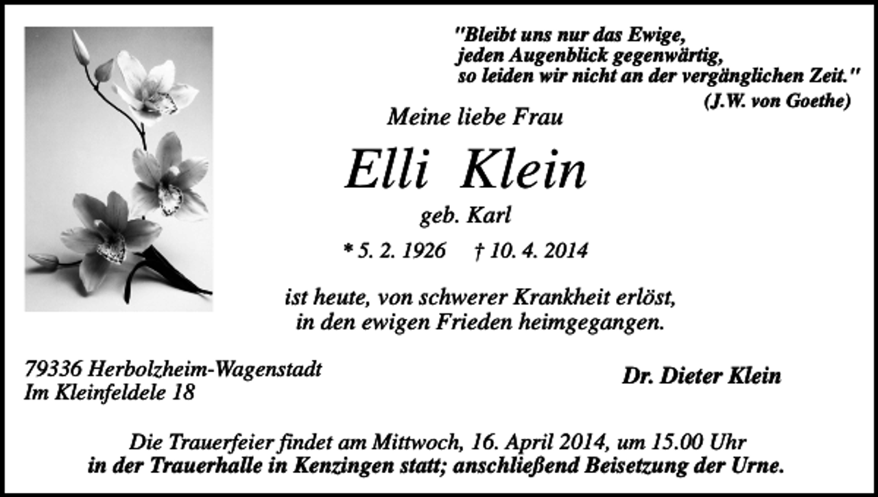 <p>"Bleibt uns nur das Ewige,<br />jeden Augenblick gegenwärtig,<br />so leiden wir nicht an der vergänglichen Zeit."<br />(J.W. von Goethe)</p><p>Meine liebe Frau</p><p>Elli Klein<br />geb. Karl<br />* 5. 2. 1926</p><p>† 10. 4. 2014</p><p>ist heute, von schwerer Krankheit erlöst,<br />in den ewigen Frieden heimgegangen.<br />79336 Herbolzheim-Wagenstadt<br />Im Kleinfeldele 18</p><p>Dr. Dieter Klein</p><p>Die Trauerfeier findet am Mittwoch, 16. April 2014, um 15.00 Uhr<br />in der Trauerhalle in Kenzingen statt; anschließend Beisetzung der Urne.</p>