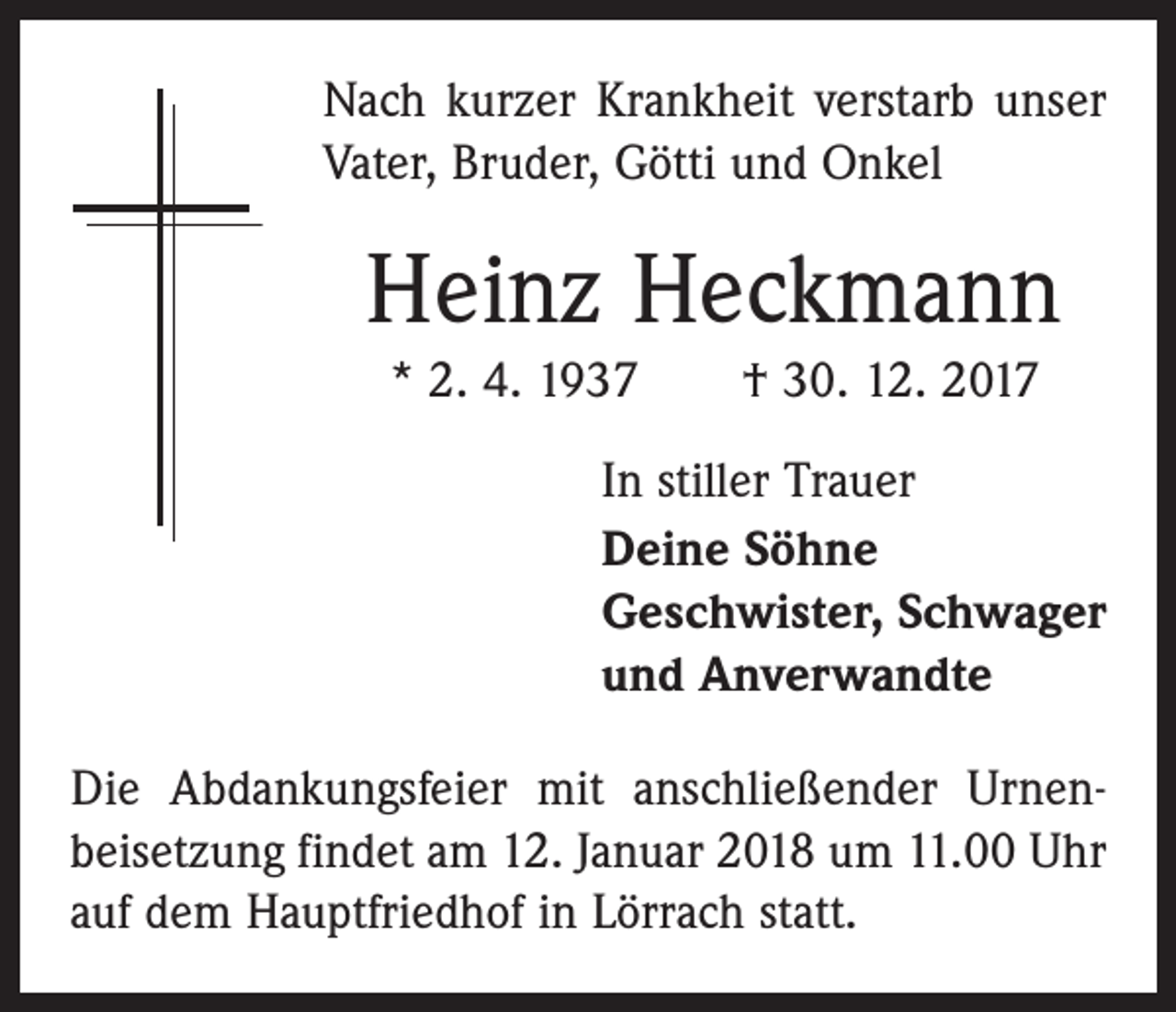 <p>Nach kurzer Krankheit verstarb unser<br />Vater, Bruder, Götti und Onkel</p><p>Heinz Heckmann<br />* 2. 4. 1937 † 30. 12. 2017<br />In stiller Trauer<br />Deine Söhne<br />Geschwister, Schwager<br />und Anverwandte<br />Die Abdankungsfeier mit anschließender Urnen­<br />beisetzung findet am 12. Januar 2018 um 11.00 Uhr<br />auf dem Hauptfriedhof in Lörrach statt.</p>