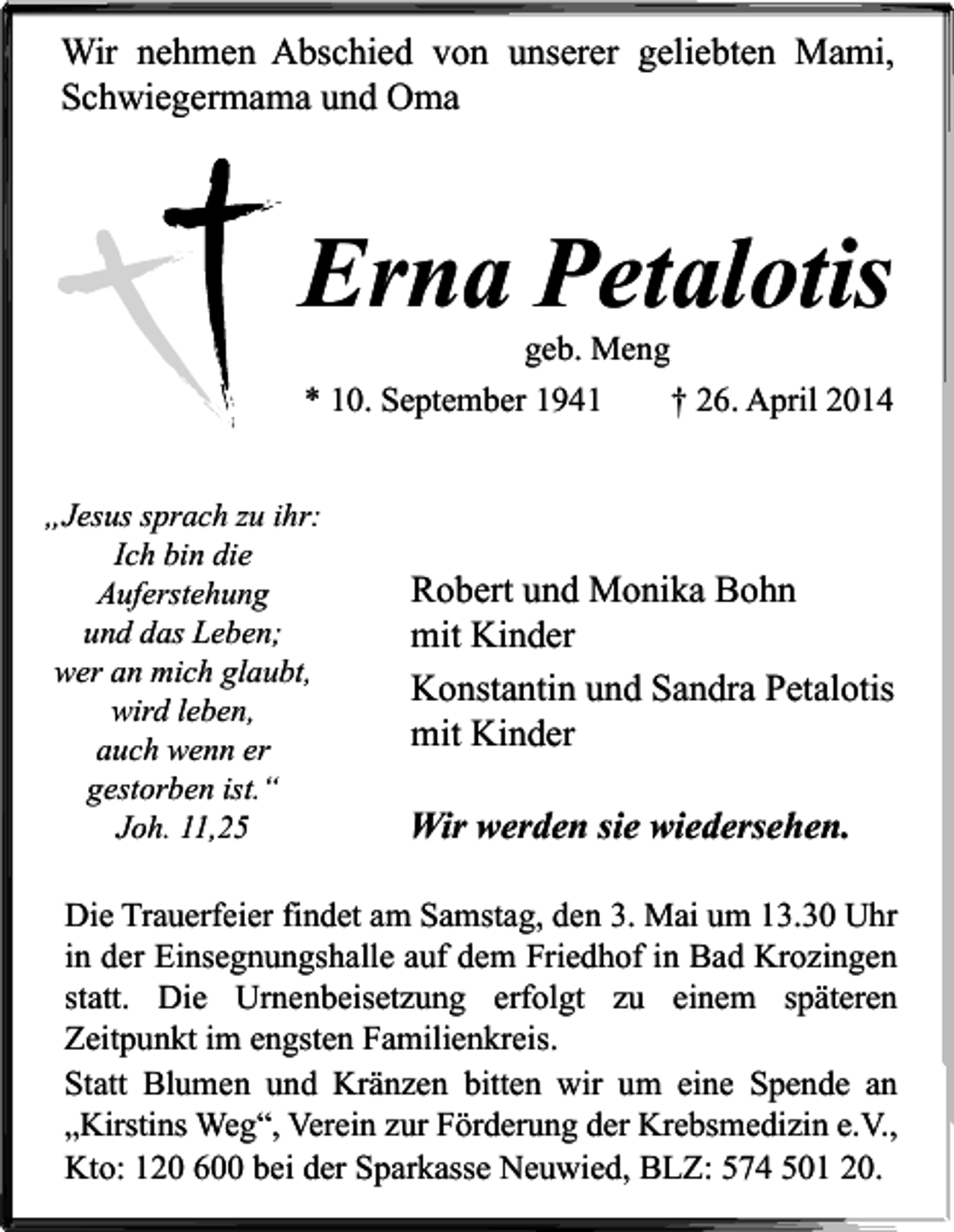 <p>Wir nehmen Abschied von unserer geliebten Mami,<br />Schwiegermama und Oma</p><p>Erna Petalotis<br />geb. Meng</p><p>* 10. September 1941<br />„Jesus sprach zu ihr:<br />Ich bin die<br />Auferstehung<br />und das Leben;<br />wer an mich glaubt,<br />wird leben,<br />auch wenn er<br />gestorben ist.“<br />Joh. 11,25</p><p>† 26. April 2014</p><p>Robert und Monika Bohn<br />mit Kinder<br />Konstantin und Sandra Petalotis<br />mit Kinder<br />Wir werden sie wiedersehen.</p><p>Die Trauerfeier findet am Samstag, den 3. Mai um 13.30 Uhr<br />in der Einsegnungshalle auf dem Friedhof in Bad Krozingen<br />statt. Die Urnenbeisetzung erfolgt zu einem späteren<br />Zeitpunkt im engsten Familienkreis.<br />Statt Blumen und Kränzen bitten wir um eine Spende an<br />„Kirstins Weg“, Verein zur Förderung der Krebsmedizin e.V.,<br />Kto: 120 600 bei der Sparkasse Neuwied, BLZ: 574 501 20.</p>