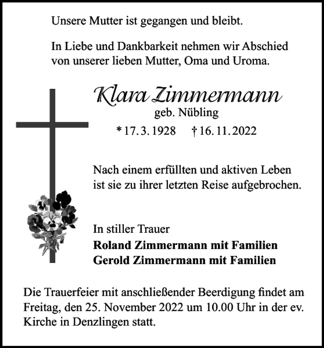 <p>Unsere Mutter ist gegangen und bleibt.<br />In Liebe und Dankbarkeit nehmen wir Abschied<br />von unserer lieben Mutter, Oma und Uroma.</p><p>Klara Zimmermann<br />geb. Nübling<br />* 17. 3. 1928 † 16. 11. 2022</p><p>Nach einem erfüllten und aktiven Leben<br />ist sie zu ihrer letzten Reise aufgebrochen.<br />In stiller Trauer<br />Roland Zimmermann mit Familien<br />Gerold Zimmermann mit Familien<br />Die Trauerfeier mit anschließender Beerdigung findet am<br />Freitag, den 25. November 2022 um 10.00 Uhr in der ev.<br />Kirche in Denzlingen statt.</p>