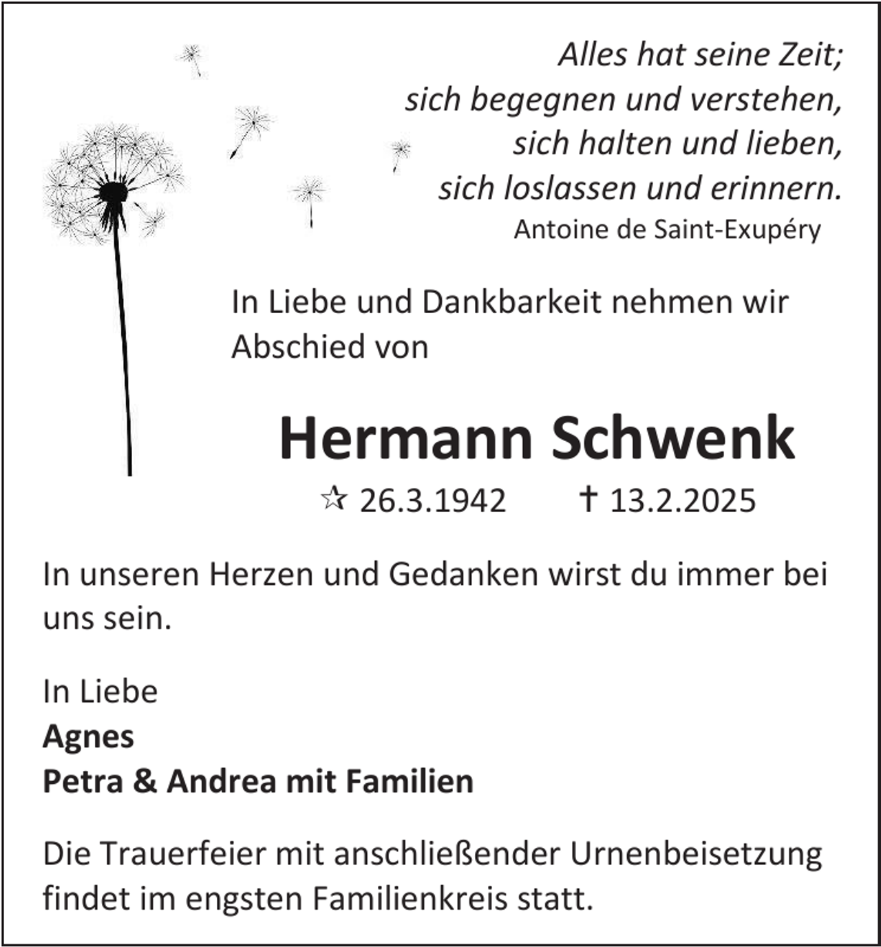 <p>Alles hat seine Zeit;<br />sich begegnen und verstehen,<br />sich halten und lieben,<br />sich loslassen und erinnern.<br />Antoine de Saint-Exupéry</p><p>In Liebe und Dankbarkeit nehmen wir<br />Abschied von</p><p>Hermann Schwenk<br /> 26.3.1942</p><p> 13.2.2025</p><p>In unseren Herzen und Gedanken wirst du immer bei<br />uns sein.<br />In Liebe<br />Agnes<br />Petra &amp; Andrea mit Familien<br />Die Trauerfeier mit anschließender Urnenbeisetzung<br />findet im engsten Familienkreis statt.</p>
